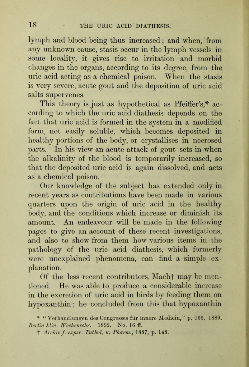 lymph and blood being thus increased ; and when, from any unknown cause, stasis occur in the lymph vessels in some locality, it gives rise to irritation and morbid changes in the organs, according to its degree, from the uric acid acting as a chemical poison. When the stasis is very severe, acute gout and the deposition of uric acid salts supervenes. This theory is just as hypothetical as Pfeiffer’s ,* ac- cording to which the uric acid diathesis depends on the fact that uric acid is formed in the system in a modified form, not easily soluble, which becomes deposited in healthy portions of the body, or crystallises in necrosed parts. In his view an acute attack of gout sets in when the alkalinity of the blood is temporarily increased, so that the deposited uric acid is again dissolved, and acts as a chemical poison. Our knowledge of the subject has extended only in recent years as contributions have been made in various quarters upon the origin of uric acid in the healthy body, and the conditions which increase or diminish its amount. An endeavour will be made in the following pages to give an account of these recent investigations, and also to show from them how various items in the pathology of the uric acid diathesis, which formerly were unexplained phenomena, can find a simple ex- planation. Of the less recent contributors, Macht may be men- tioned. He was able to produce a considerable increase in the excretion of uric acid in birds by feeding them on hypoxanthin; he concluded from this that hypoxanthin * “Verhandlungen des Congresses für innere Medicin,” p. 166. 1889. Berlin klin. Wochenschr. 1892. No. 16 ff. t Archiv f. exper. Pathol, u. Pharm., 1887, p. 148.