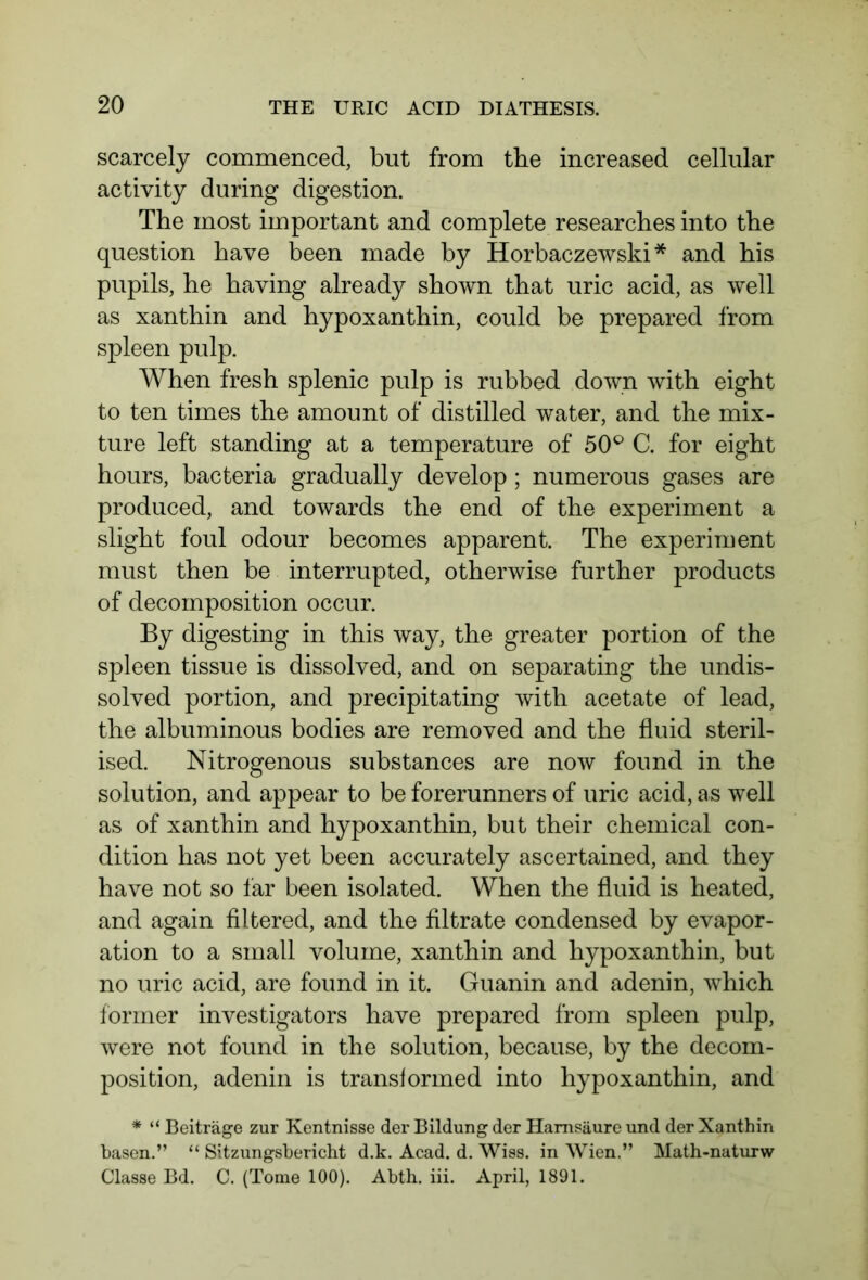 scarcely commenced, but from the increased cellular activity during digestion. The most important and complete researches into the question have been made by Horbaczewski * and his pupils, he having already shown that uric acid, as well as xanthin and hypoxanthin, could be prepared from spleen pulp. When fresh splenic pulp is rubbed down with eight to ten times the amount of distilled water, and the mix- ture left standing at a temperature of 50° C. for eight hours, bacteria gradually develop ; numerous gases are produced, and towards the end of the experiment a slight foul odour becomes apparent. The experiment must then be interrupted, otherwise further products of decomposition occur. By digesting in this way, the greater portion of the spleen tissue is dissolved, and on separating the undis- solved portion, and precipitating with acetate of lead, the albuminous bodies are removed and the fluid steril- ised. Nitrogenous substances are now found in the solution, and appear to be forerunners of uric acid, as well as of xanthin and hypoxanthin, but their chemical con- dition has not yet been accurately ascertained, and they have not so far been isolated. When the fluid is heated, and again filtered, and the filtrate condensed by evapor- ation to a small volume, xanthin and hypoxanthin, but no uric acid, are found in it. Guanin and adenin, which former investigators have prepared from spleen pulp, were not found in the solution, because, by the decom- position, adenin is transformed into hypoxanthin, and * “ Beiträge zur Kentnisse der Bildung der Harnsäure und der Xanthin basen.” “ Sitzungsbericht d.k. Acad. d. Wiss. in Wien.” Math-naturw Classe Bd. C. (Tome 100). Abth. iii. April, 1891.