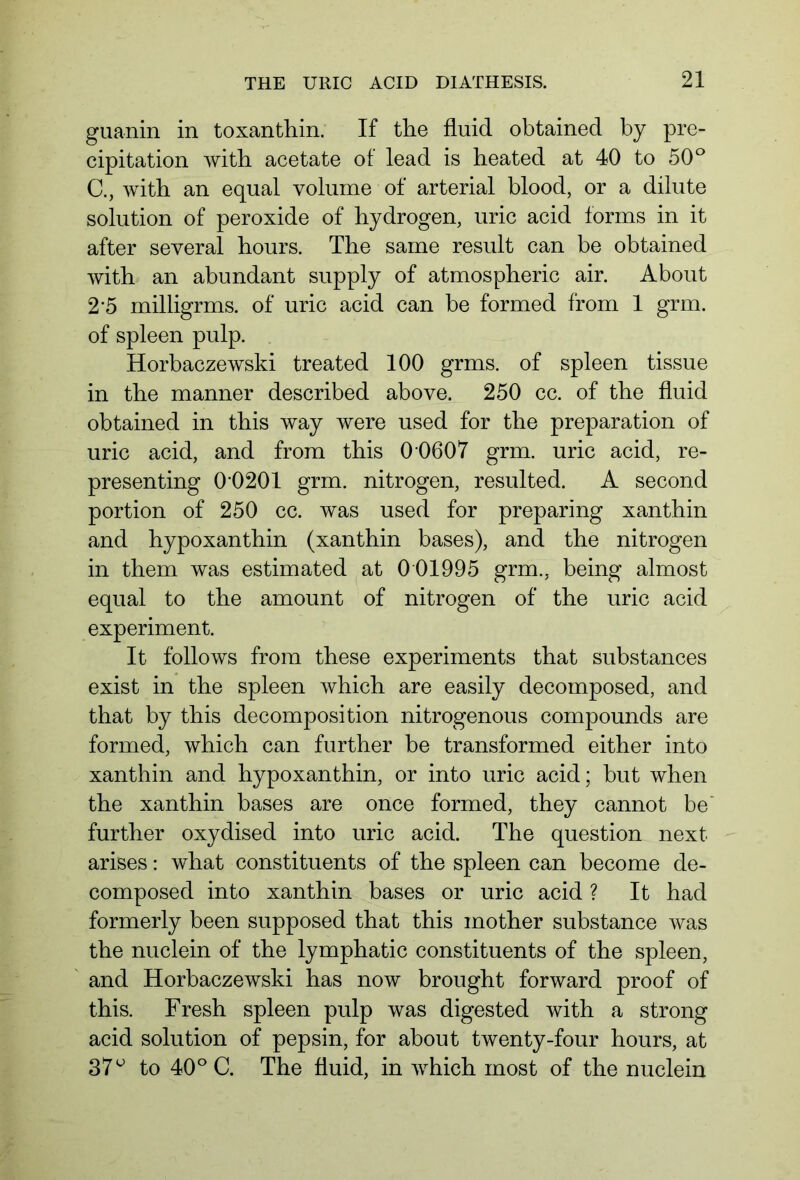 guanin in toxanthin. If the fluid obtained by pre- cipitation with acetate of lead is heated at 40 to 50° C., with an equal volume of arterial blood, or a dilute solution of peroxide of hydrogen, uric acid forms in it after several hours. The same result can be obtained with an abundant supply of atmospheric air. About 2 5 milligrms. of uric acid can be formed from 1 grm. of spleen pulp. Horbaczewski treated 100 grms. of spleen tissue in the manner described above. 250 cc. of the fluid obtained in this way were used for the preparation of uric acid, and from this 0 0607 grm. uric acid, re- presenting 00201 grm. nitrogen, resulted. A second portion of 250 cc. was used for preparing xanthin and hypoxanthin (xanthin bases), and the nitrogen in them was estimated at 0 01995 grm., being almost equal to the amount of nitrogen of the uric acid experiment. It follows from these experiments that substances exist in the spleen which are easily decomposed, and that by this decomposition nitrogenous compounds are formed, which can further be transformed either into xanthin and hypoxanthin, or into uric acid; but when the xanthin bases are once formed, they cannot be further oxydised into uric acid. The question next arises: what constituents of the spleen can become de- composed into xanthin bases or uric acid ? It had formerly been supposed that this mother substance was the nuclein of the lymphatic constituents of the spleen, and Horbaczewski has now brought forward proof of this. Fresh spleen pulp was digested with a strong acid solution of pepsin, for about twenty-four hours, at 37 u to 40° C. The fluid, in which most of the nuclein