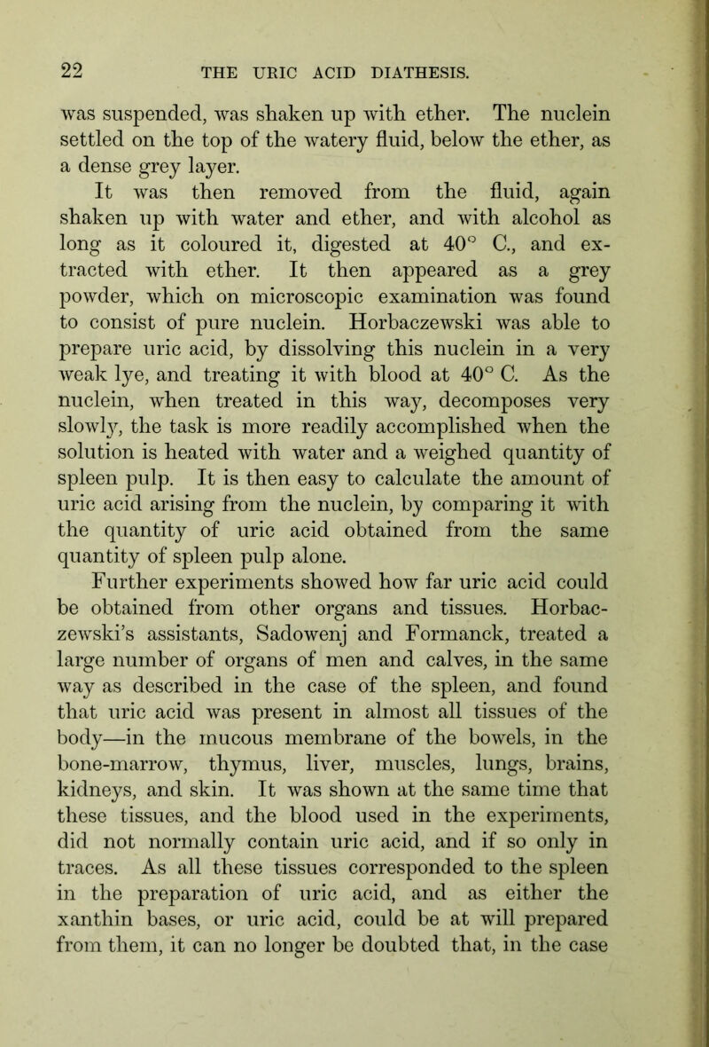 was suspended, was shaken up with ether. The nuclein settled on the top of the watery fluid, below the ether, as a dense grey layer. It was then removed from the fluid, again shaken up with water and ether, and with alcohol as long as it coloured it, digested at 40° C., and ex- tracted with ether. It then appeared as a grey powder, which on microscopic examination was found to consist of pure nuclein. Horbaczewski was able to prepare uric acid, by dissolving this nuclein in a very weak lye, and treating it with blood at 40° C. As the nuclein, when treated in this way, decomposes very slowty, the task is more readily accomplished when the solution is heated with water and a weighed quantity of spleen pulp. It is then easy to calculate the amount of uric acid arising from the nuclein, by comparing it with the quantity of uric acid obtained from the same quantity of spleen pulp alone. Further experiments showed how far uric acid could be obtained from other organs and tissues. Horbac- zewski’s assistants, Sadowenj and Formanck, treated a large number of organs of men and calves, in the same way as described in the case of the spleen, and found that uric acid was present in almost all tissues of the body—in the mucous membrane of the bowels, in the bone-marrow, thymus, liver, muscles, lungs, brains, kidneys, and skin. It was shown at the same time that these tissues, and the blood used in the experiments, did not normally contain uric acid, and if so only in traces. As all these tissues corresponded to the spleen in the preparation of uric acid, and as either the x an thin bases, or uric acid, could be at will prepared from them, it can no longer be doubted that, in the case