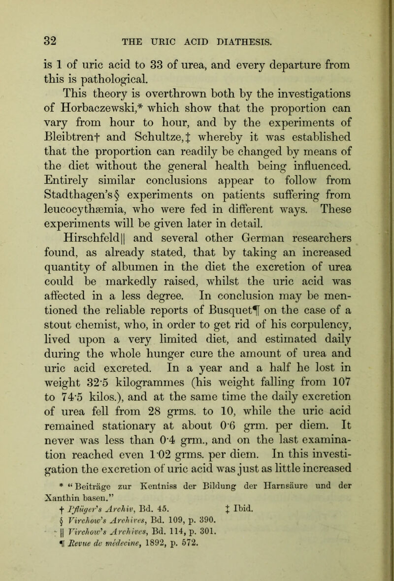 is 1 of uric acid to 33 of urea, and every departure from tliis is pathological. This theory is overthrown both by the investigations of Horbaczewski,* which show that the proportion can vary from hour to hour, and by the experiments of Bleibtrenf and Schultze,J whereby it was established that the proportion can readily be changed by means of the diet without the general health being influenced. Entirely similar conclusions appear to follow from Stadthagen’s § experiments on patients suffering from leucocythsemia, who were fed in different ways. These experiments will be given later in detail. Hirschfeld 11 and several other German researchers found, as already stated, that by taking an increased quantity of albumen in the diet the excretion of urea could be markedly raised, whilst the uric acid was affected in a less degree. In conclusion may be men- tioned the reliable reports of Busquet^l on the case of a stout chemist, who, in order to get rid of his corpulency, lived upon a very limited diet, and estimated daily during the whole hunger cure the amount of urea and uric acid excreted. In a year and a half he lost in weight 325 kilogrammes (his weight falling from 107 to 745 kilos.), and at the same time the daily excretion of urea fell from 28 grms. to 10, while the uric acid remained stationary at about 0 6 grm. per diem. It never was less than 0-4 grm., and on the last examina- tion reached even T02 grms. per diem. In this investi- gation the excretion of uric acid was just as little increased * “Beiträge zur Kentniss der Bildung der Harnsäure und der Xanthin basen.” § Virchow's Archives, Bd. 109, p. 390. ^ f| Virchow's Archives, Bd. 114, p. 301. U Revue de medecine, 1892, p. 572.
