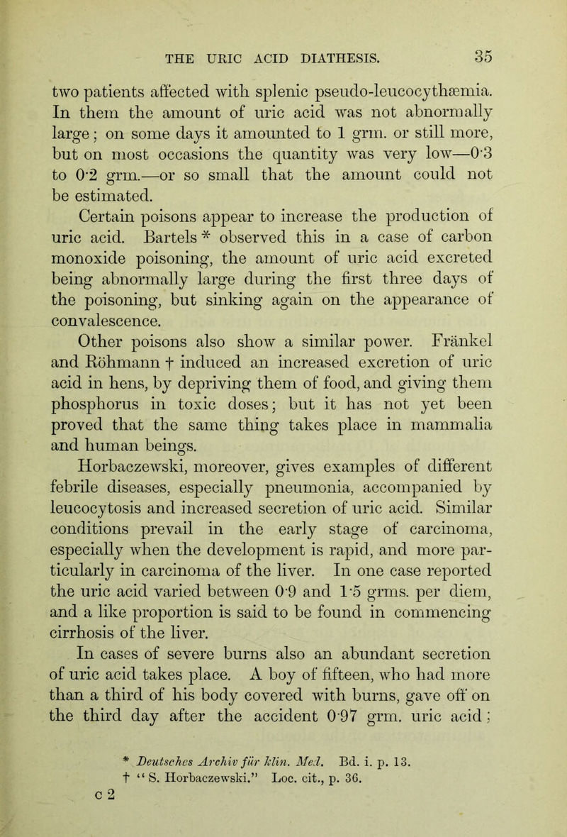 two patients affected with splenic pseudo-leucocythsemia. In them the amount of uric acid was not abnormally large; on some days it amounted to 1 grin, or still more, but on most occasions the quantity was very low—03 to 02 grm.—or so small that the amount could not be estimated. Certain poisons appear to increase the production of uric acid. Bartels * observed this in a case of carbon monoxide poisoning, the amount of uric acid excreted being abnormally large during the first three days of the poisoning, but sinking again on the appearance of convalescence. Other poisons also show a similar power. Frankel and Röhmann f induced an increased excretion of uric acid in hens, by depriving them of food, and giving them phosphorus in toxic doses; but it has not yet been proved that the same thing takes place in mammalia and human beings. Horbaczewski, moreover, gives examples of different febrile diseases, especially pneumonia, accompanied by leucocytosis and increased secretion of uric acid. Similar conditions prevail in the early stage of carcinoma, especially when the development is rapid, and more par- ticularly in carcinoma of the liver. In one case reported the uric acid varied between 0 9 and 1*5 grms. per diem, and a like proportion is said to be found in commencing cirrhosis of the liver. In cases of severe burns also an abundant secretion of uric acid takes place. A boy of fifteen, who had more than a third of his body covered with burns, gave off' on the third day after the accident 0 9 7 grm. uric acid; * Deutsches Archiv für Tclin. Mecl. Bd. i. p. 13. t “ S. Horbaczewski.” Loc. cit., p. 36. c 2