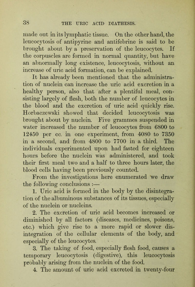 made out in its lymphatic tissue. On the other hand, the leucocytosis of antipyrine and antifebrine is said to be brought about by a preservation of the leucocytes. If the corpuscles are formed in normal quantity, but have an abnormally long existence, leucocytosis, without an increase of uric acid formation, can be explained. It has already been mentioned that the administra- tion of nuclein can increase the uric acid excretion in a healthy person, also that after a plentiful meal, con- sisting largely of flesh, both the number of leucocytes in the blood and the excretion of uric acid quickly rise. Horbaczewski showed that decided leucocytosis was brought about by nuclein. Five grammes suspended in water increased the number of leucocytes from 6800 to 12450 per cc. in one experiment, from 4080 to 7350 in a second, and from 4800 to 7700 in a third. The individuals experimented upon had fasted for eighteen hours before the nuclein was administered, and took their first meal two and a half to three hours later, the blood cells having been previously counted. From the investigations here enumerated *we draw the following conclusions :— 1. Uric acid is formed in the body by the disintegra- tion of the albuminous substances of its tissues, especially of the nuclein or nucleins. 2. The excretion of uric acid becomes increased or diminished by all factors (diseases, medicines, poisons, etc.) which give rise to a more rapid or slower dis- integration of the cellular elements of the body, and especially of the leucocytes. 3. The taking of food, especially flesh food, causes a temporary leucocytosis (digestive), this leucocytosis probably arising from the nuclein of the food. 4. The amount of uric acid excreted in twenty-four
