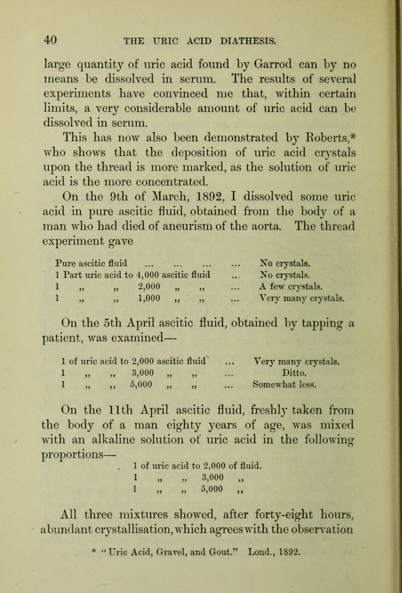 large quantity of uric acid found by Garrod can by no means be dissolved in serum. The results of several experiments have convinced me that, within certain limits, a very considerable amount of uric acid can be dissolved in serum. This has now also been demonstrated by Roberts* who shows that the deposition of uric acid crystals upon the thread is more marked, as the solution of uric acid is the more concentrated. On the 9th of March, 1892, I dissolved some uric acid in pure ascitic fluid, obtained from the body of a man who had died of aneurism of the aorta. The thread experiment gave Pure ascitic fluid 1 Part uric acid to 4,000 ascitic fluid 1 „ „ 2,000 „ 1 „ „ 1,000 „ No crystals. No crystals. A few crystals. Very many crystals. On the 5th April ascitic fluid, obtained by tapping a patient, was examined— 1 of uric acid to 2,000 ascitic fluid ... Very many crystals. 1 „ „ 3,000 „ „ ... Ditto. 1 „ ,, 5,000 „ „ ... Somewhat less. On the 11th April ascitic fluid, freshly taken from the body of a man eighty years of age, was mixed with an alkaline solution of uric acid in the following proportions— 1 of uric acid to 2,000 of fluid. 1 „ „ 3,000 „ 1 „ „ 5,000 ,, All three mixtures showed, after forty-eight hours, abundant crystallisation, which agrees with the observation * “Uric Acid, Gravel, and Gout.” Lond., 1892.