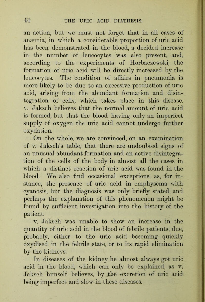 an action, but we must not forget that in all cases of anaemia, in which a considerable proportion of uric acid has been demonstrated in the blood, a decided increase in the number of leucocytes was also present, and, according to the experiments of Horbaczewski, the formation of uric acid will be directly increased by the leucocytes. The condition of affairs in pneumonia is more likely to be due to an excessive production of uric acid, arising from the abundant formation and disin- tegration of cells, which takes place in this disease, v. Jaksch believes that the normal amount of uric acid is formed, but that the blood having only an imperfect supply of oxygen the uric acid cannot undergo further oxydation. On the whole, we are convinced, on an examination of v. Jaksch’s table, that there are undoubted signs of an unusual abundant formation and an active disintegra- tion of the cells of the body in almost all the cases in which a distinct reaction of uric acid was found in the blood. We also find occasional exceptions, as, for in- stance, the presence of uric acid in emphysema with cyanosis, but the diagnosis was only briefly stated, and perhaps the explanation of this phenomenon might be found by sufficient investigation into the history of the patient. v. Jaksch was unable to show an increase in the quantity of uric acid in the blood of febrile patients, due, probably, either to the uric acid becoming quickly oxydised in the febrile state, or to its rapid elimination by the kidneys. In diseases of the kidney he almost always got uric acid in the blood, which can only be explained, as v. Jaksch himself believes, by the excretion of uric acid being imperfect and slow in these diseases.
