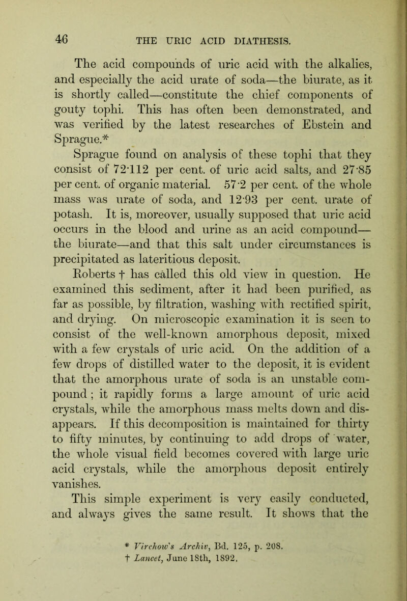 The acid compounds of uric acid with the alkalies, and especially the acid urate of soda—the biurate, as it is shortly called—constitute the chief components of gouty tophi. This has often been demonstrated, and was verified by the latest researches of Ebstein and Sprague.* Sprague found on analysis of these tophi that they consist of 72T12 per cent, of uric acid salts, and 27-85 per cent, of organic material. 57-2 per cent, of the whole mass was urate of soda, and 12*93 per cent, urate of potash. It is, moreover, usually supposed that uric acid occurs in the blood and urine as an acid compound— the biurate—and that this salt under circumstances is precipitated as lateritious deposit. Roberts f has called this old view in question. He examined this sediment, after it had been purified, as far as possible, by filtration, washing with rectified spirit, and drying. On microscopic examination it is seen to consist of the well-known amorphous deposit, mixed with a few crystals of uric acid. On the addition of a few drops of distilled water to the deposit, it is evident that the amorphous urate of soda is an unstable com- pound ; it rapidly forms a large amount of uric acid crystals, while the amorphous mass melts down and dis- appears. If this decomposition is maintained for thirty to fifty minutes, by continuing to add drops of water, the whole visual field becomes covered with large uric acid crystals, while the amorphous deposit entirely vanishes. This simple experiment is very easily conducted, and always gives the same result. It shows that the * Virchow's Archiv, Bd. 125, p. 208. f Lancet, Jane 18th, 1892,