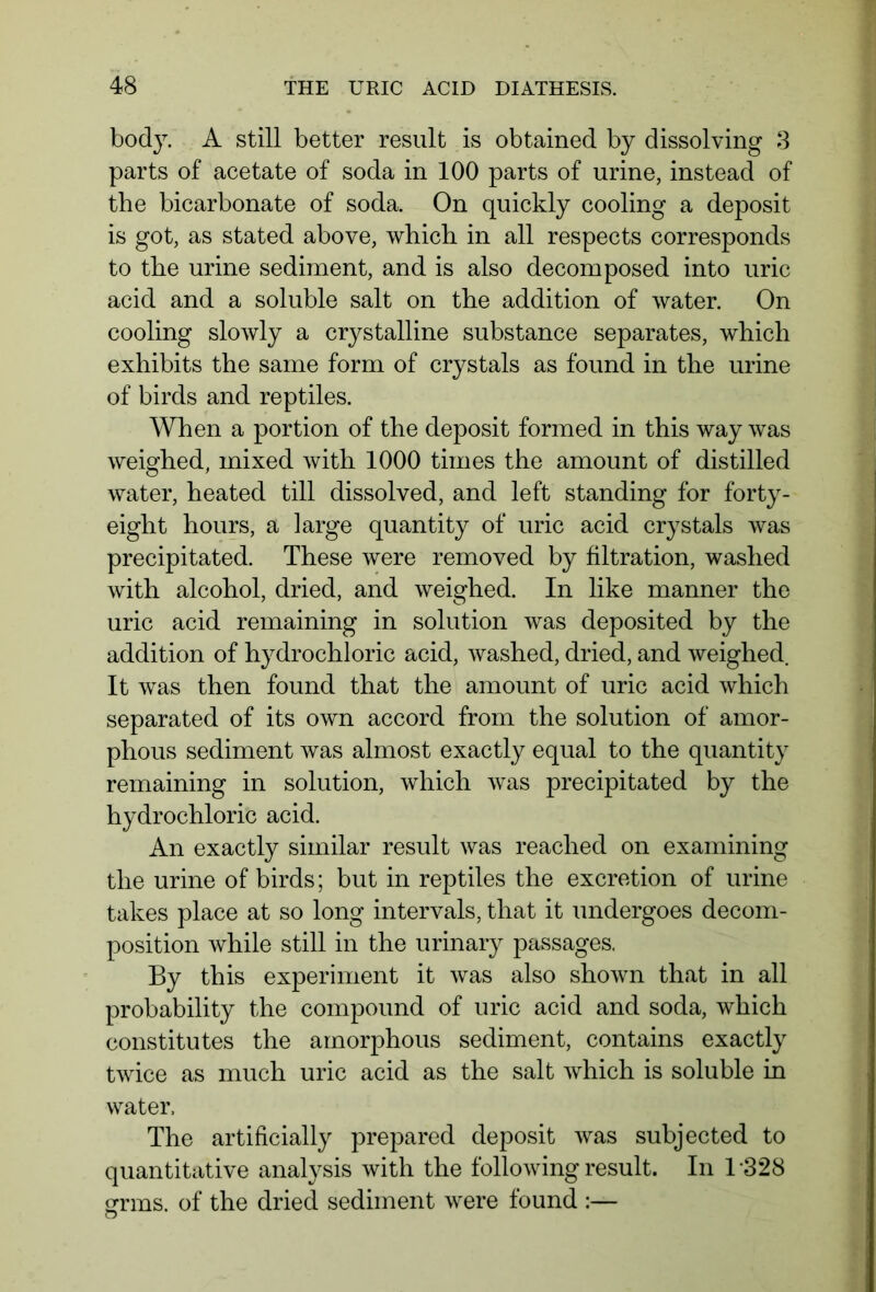body. A still better result is obtained by dissolving 3 parts of acetate of soda in 100 parts of urine, instead of the bicarbonate of soda. On quickly cooling a deposit is got, as stated above, which in all respects corresponds to the urine sediment, and is also decomposed into uric acid and a soluble salt on the addition of water. On cooling slowly a crystalline substance separates, which exhibits the same form of crystals as found in the urine of birds and reptiles. When a portion of the deposit formed in this way was weighed, mixed with 1000 times the amount of distilled water, heated till dissolved, and left standing for forty- eight hours, a large quantity of uric acid crystals was precipitated. These were removed by filtration, washed with alcohol, dried, and weighed. In like manner the uric acid remaining in solution was deposited by the addition of hydrochloric acid, washed, dried, and weighed. It was then found that the amount of uric acid which separated of its own accord from the solution of amor- phous sediment was almost exactly equal to the quantity remaining in solution, which was precipitated by the hydrochloric acid. An exactly similar result was reached on examining the urine of birds; but in reptiles the excretion of urine takes place at so long intervals, that it undergoes decom- position while still in the urinary passages. By this experiment it was also shown that in all probability the compound of uric acid and soda, which constitutes the amorphous sediment, contains exactly twice as much uric acid as the salt which is soluble in water. The artificially prepared deposit was subjected to quantitative analysis with the following result. In 1328 grins, of the dried sediment were found :—