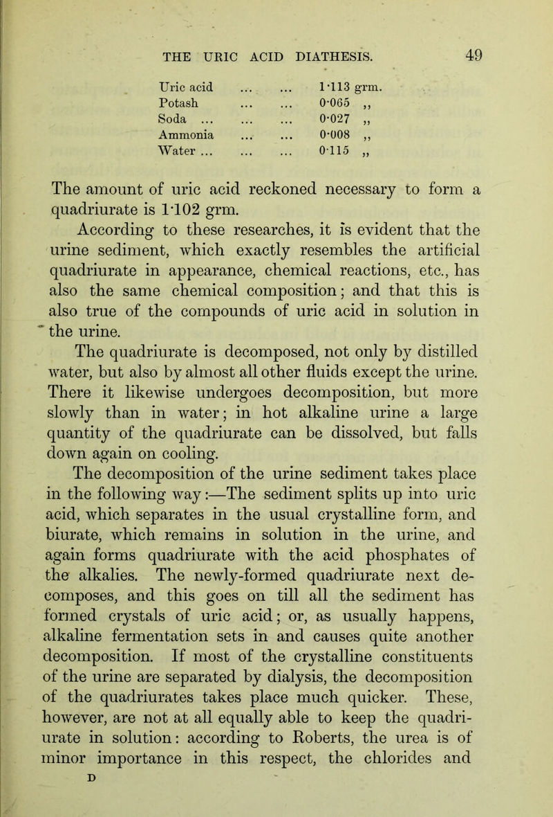 Uric acid Potash. Soda ... Ammonia Water ... 1 *113 grm. 0-065 „ 0-027 „ 0-008 „ 0-115 „ The amount of uric acid reckoned necessary to form a quadriurate is IT02 grm. According to these researches, it is evident that the urine sediment, which exactly resembles the artificial quadriurate in appearance, chemical reactions, etc., has also the same chemical composition; and that this is also true of the compounds of uric acid in solution in * the urine. The quadriurate is decomposed, not only by distilled water, but also by almost all other fluids except the urine. There it likewise undergoes decomposition, but more slowly than in water; in hot alkaline urine a large quantity of the quadriurate can be dissolved, but falls down again on cooling. The decomposition of the urine sediment takes place in the following way:—The sediment splits up into uric acid, which separates in the usual crystalline form, and biurate, which remains in solution in the urine, and again forms quadriurate with the acid phosphates of the alkalies. The newly-formed quadriurate next de- composes, and this goes on till all the sediment has formed crystals of uric acid; or, as usually happens, alkaline fermentation sets in and causes quite another decomposition. If most of the crystalline constituents of the urine are separated by dialysis, the decomposition of the quadriurates takes place much quicker. These, however, are not at all equally able to keep the quadri- urate in solution: according to Roberts, the urea is of minor importance in this respect, the chlorides and