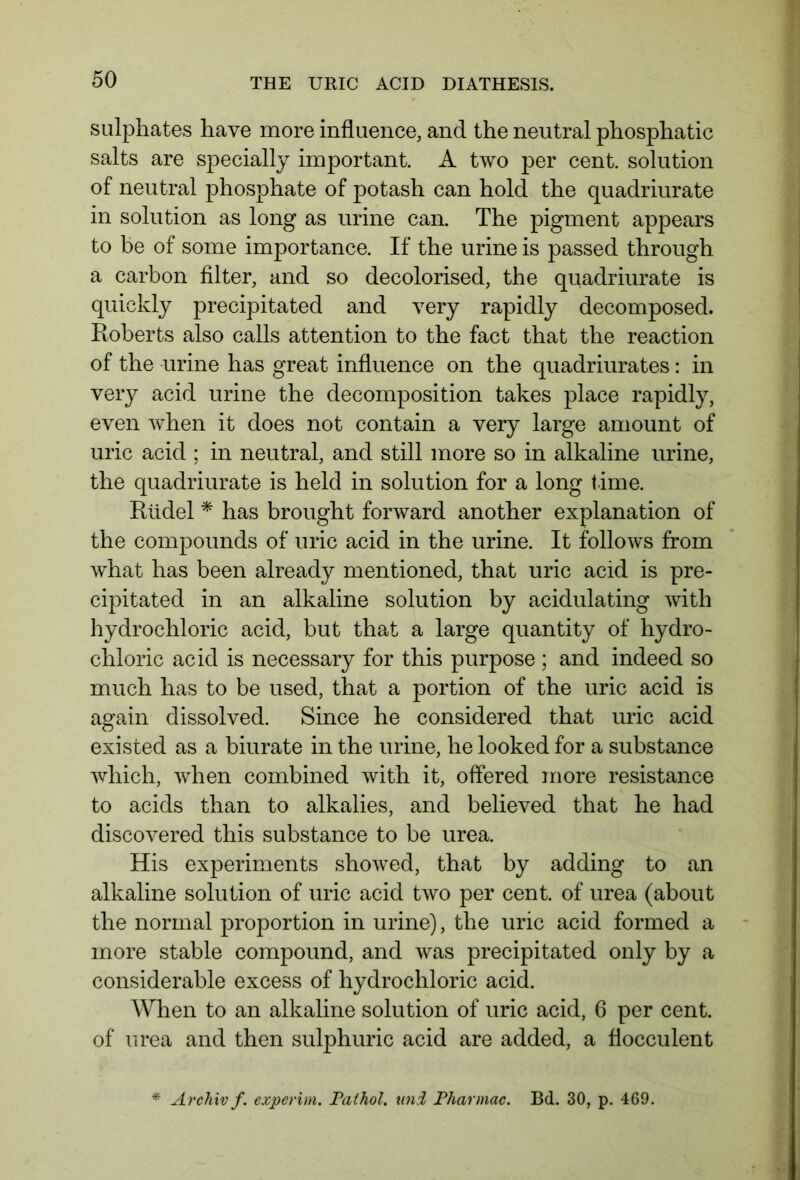sulphates have more influence, and the neutral phosphatic salts are specially important. A two per cent, solution of neutral phosphate of potash can hold the quadriurate in solution as long as urine can. The pigment appears to be of some importance. If the urine is passed through a carbon filter, and so decolorised, the quadriurate is quickly precipitated and very rapidly decomposed. Roberts also calls attention to the fact that the reaction of the urine has great influence on the quadriurates: in very acid urine the decomposition takes place rapidly, even when it does not contain a very large amount of uric acid ; in neutral, and still more so in alkaline urine, the quadriurate is held in solution for a long time. Rüdel * has brought forward another explanation of the compounds of uric acid in the urine. It follows from what has been already mentioned, that uric acid is pre- cipitated in an alkaline solution by acidulating with hydrochloric acid, but that a large quantity of hydro- chloric acid is necessary for this purpose ; and indeed so much has to be used, that a portion of the uric acid is again dissolved. Since he considered that uric acid existed as a biurate in the urine, he looked for a substance which, when combined with it, offered more resistance to acids than to alkalies, and believed that he had discovered this substance to be urea. His experiments showed, that by adding to an alkaline solution of uric acid two per cent, of urea (about the normal proportion in urine), the uric acid formed a more stable compound, and was precipitated only by a considerable excess of hydrochloric acid. When to an alkaline solution of uric acid, 6 per cent, of urea and then sulphuric acid are added, a ffocculent Archiv f. experim. Pathol, uni Pharmac. Bd. 30, p. 469.