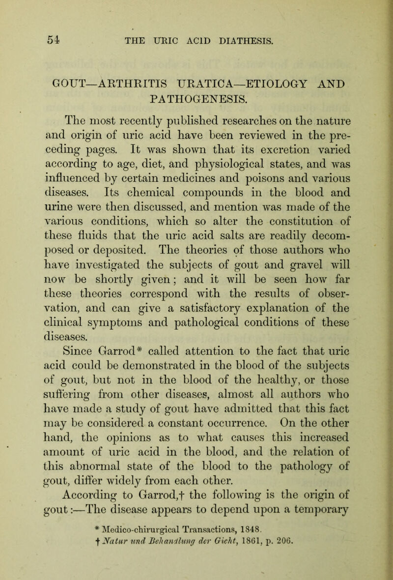 GOUT—ARTHRITIS URATICA—ETIOLOGY AND PATHOGENESIS. The most recently published researches on the nature and origin of uric acid have been reviewed in the pre- ceding pages. It was shown that its excretion varied according to age, diet, and physiological states, and was influenced by certain medicines and poisons and various diseases. Its chemical compounds in the blood and urine were then discussed, and mention was made of the various conditions, which so alter the constitution of these fluids that the uric acid salts are readily decom- posed or deposited. The theories of those authors who have investigated the subjects of gout and gravel will now be shortly given; and it will be seen how far these theories correspond with the results of obser- vation, and can give a satisfactory explanation of the clinical symptoms and pathological conditions of these diseases. Since Garrod* called attention to the fact that uric acid could be demonstrated in the blood of the subjects of gout, but not in the blood of the healthy, or those suffering from other diseases, almost all authors who have made a study of gout have admitted that this fact may be considered a constant occurrence. On the other hand, the opinions as to what causes this increased amount of uric acid in the blood, and the relation of this abnormal state of the blood to the pathology of gout, differ widely from each other. According to Garrod,f the following is the origin of gout:—The disease appears to depend upon a temporary * Medico-chirurgical Transactions, 1848. f Natur und Behandlung der Gicht, 1861, p. 206.