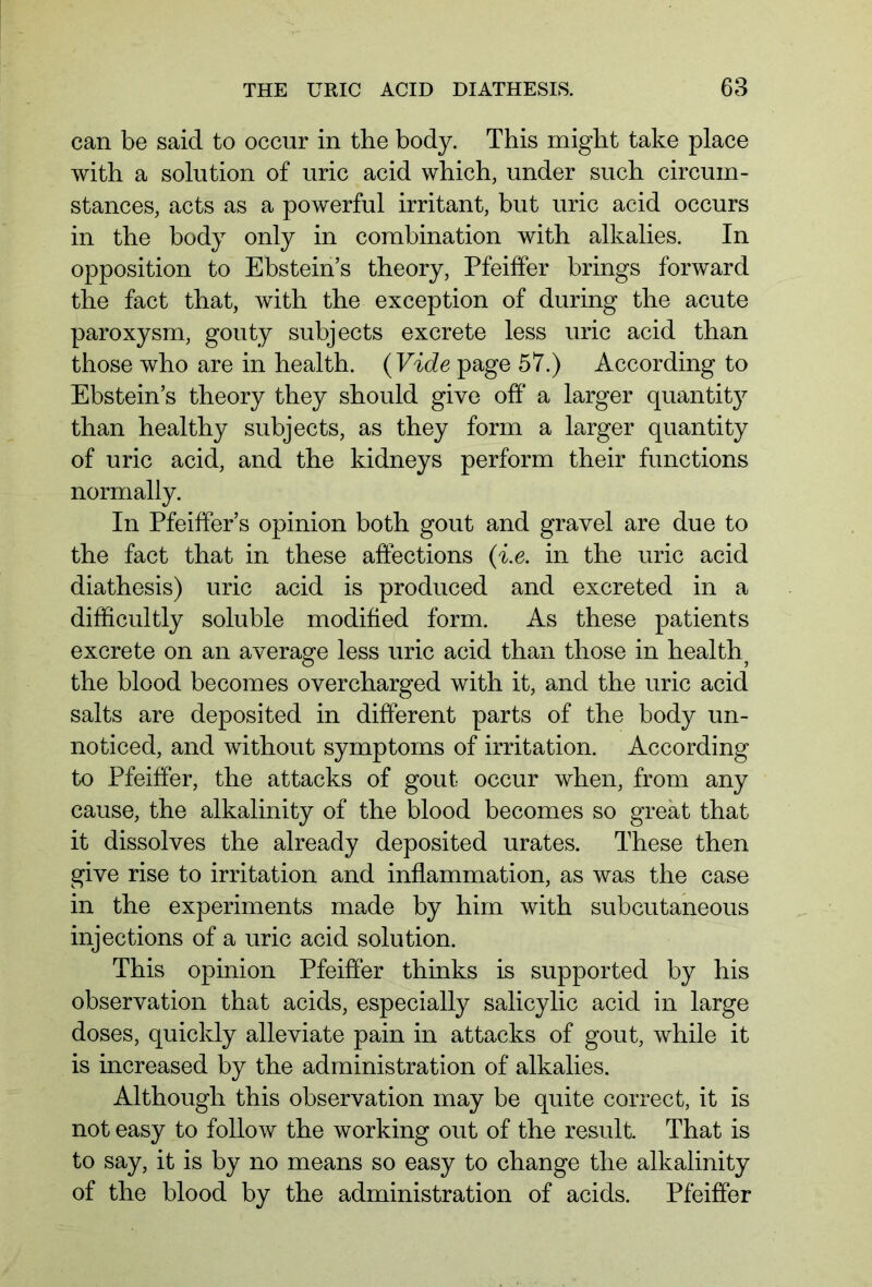 can be said to occur in the body. This might take place with a solution of uric acid which, under such circum- stances, acts as a powerful irritant, but uric acid occurs in the body only in combination with alkalies. In opposition to Ebstein’s theory, Pfeiffer brings forward the fact that, with the exception of during the acute paroxysm, gouty subjects excrete less uric acid than those who are in health. (Vide page 57.) According to Ebstein’s theory they should give off a larger quantity than healthy subjects, as they form a larger quantity of uric acid, and the kidneys perform their functions normally. In Pfeiffer’s opinion both gout and gravel are due to the fact that in these affections (i.e. in the uric acid diathesis) uric acid is produced and excreted in a difficultly soluble modified form. As these patients excrete on an average less uric acid than those in health? the blood becomes overcharged with it, and the uric acid salts are deposited in different parts of the body un- noticed, and without symptoms of irritation. According to Pfeiffer, the attacks of gout occur when, from any cause, the alkalinity of the blood becomes so great that it dissolves the already deposited urates. These then give rise to irritation and inflammation, as was the case in the experiments made by him with subcutaneous injections of a uric acid solution. This opinion Pfeiffer thinks is supported by his observation that acids, especially salicylic acid in large doses, quickly alleviate pain in attacks of gout, while it is increased by the administration of alkalies. Although this observation may be quite correct, it is not easy to follow the working out of the result. That is to say, it is by no means so easy to change the alkalinity of the blood by the administration of acids. Pfeiffer