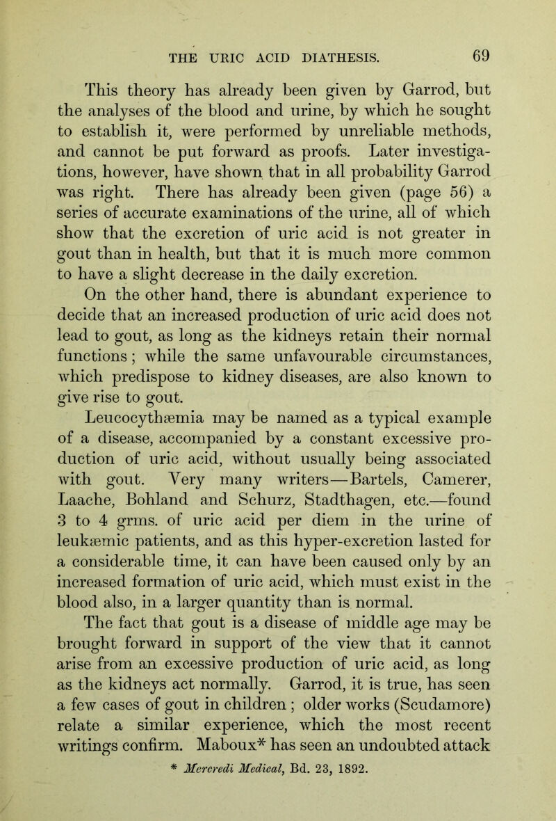 This theory has already been given by Garrod, hut the analyses of the blood and urine, by which he sought to establish it, were performed by unreliable methods, and cannot be put forward as proofs. Later investiga- tions, however, have shown that in all probability Garrod was right. There has already been given (page 56) a series of accurate examinations of the urine, all of which show that the excretion of uric acid is not greater in gout than in health, but that it is much more common to have a slight decrease in the daily excretion. On the other hand, there is abundant experience to decide that an increased production of uric acid does not lead to gout, as long as the kidneys retain their normal functions; while the same unfavourable circumstances, which predispose to kidney diseases, are also known to give rise to gout. Leucocythsemia may be named as a typical example of a disease, accompanied by a constant excessive pro- duction of uric acid, without usually being associated with gout. Very many writers—Bartels, Camerer, Laache, Bohland and Schurz, Stadthagen, etc.—found 3 to 4 grms. of uric acid per diem in the urine of leuksemic patients, and as this hyper-excretion lasted for a considerable time, it can have been caused only by an increased formation of uric acid, which must exist in the blood also, in a larger quantity than is normal. The fact that gout is a disease of middle age may be brought forward in support of the view that it cannot arise from an excessive production of uric acid, as long as the kidneys act normally. Garrod, it is true, has seen a few cases of gout in children ; older works (Scudamore) relate a similar experience, which the most recent writings confirm. Maboux* has seen an undoubted attack * Mereredi Medical, Bd. 23, 1892.