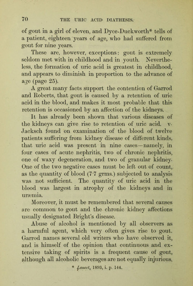 of gout in a girl of eleven, and Dyce-Duck worth* tells of a patient, eighteen years of age, who had suffered from gout for nine years. These are, however, exceptions: gout is extremely seldom met wdth in childhood and in youth. Neverthe- less, the formation of uric acid is greatest in childhood, and appears to diminish in proportion to the advance of age (page 25). A great many facts support the contention of Garrod and Roberts, that gout is caused by a retention of uric acid in the blood, and makes it most probable that this retention is occasioned by an affection of the kidneys. It has already been shown that various diseases of the kidneys can give rise to retention of uric acid, v- Jacksch found on examination of the blood of twelve patients suffering from kidney disease of different kinds, that uric acid was present in nine cases—namely, in four cases of acute nephritis, two of chronic nephritis, one of waxy degeneration, and two of granular kidney. One of the two negative cases must be left out of count,, as the quantity of blood (7'7 grms.) subjected to analysis was not sufficient. The quantity of uric acid in the blood was largest in atrophy of the kidneys and in uraemia. Moreover, it must be remembered that several causes are common to gout and the chronic kidney affections usually designated Bright’s disease. Abuse of alcohol is mentioned by all observers as a harmful agent, which very often gives rise to gout. Garrod names several old writers who have observed it, and is himself of the opinion that continuous and ex- tensive taking of spirits is a frequent cause of gout, although all alcoholic beverages are not equally injurious. * fancet, 1893, i. p. 144.