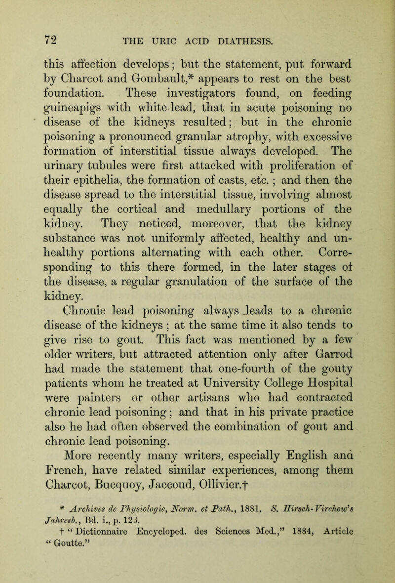 this affection develops; but the statement, put forward by Charcot and Gombault * appears to rest on the best foundation. These investigators found, on feeding guineapigs with white-lead, that in acute poisoning no disease of the kidneys resulted;, but in the chronic poisoning a pronounced granular atrophy, with excessive formation of interstitial tissue always developed. The urinary tubules were first attacked with proliferation of their epithelia, the formation of casts, etc.; and then the disease spread to the interstitial tissue, involving almost equally the cortical and medullary portions of the kidney. They noticed, moreover, that the kidney substance was not uniformly affected, healthy and un- healthy portions alternating with each other. Corre- sponding to this there formed, in the later stages of the disease, a regular granulation of the surface of the kidney. Chronic lead poisoning always deads to a chronic disease of the kidneys ; at the same time it also tends to give rise to gout. This fact was mentioned by a few older writers, but attracted attention only after Garrod had made the statement that one-fourth of the gouty patients whom he treated at University College Hospital were painters or other artisans who had contracted chronic lead poisoning; and that in his private practice also he had often observed the combination of gout and chronic lead poisoning. More recently many writers, especially English and French, have related similar experiences, among them Charcot, Bucquoy, Jaccoud, Ollivier.f * Archives de Physiologie, Norm, et Path., 1881. S. Hirsch-Virchow's Jahresb., Bd. i., p. 123. t “ Dictionnaire Encycloped. des Sciences Med.,” 1884, Article “ Goutte.”