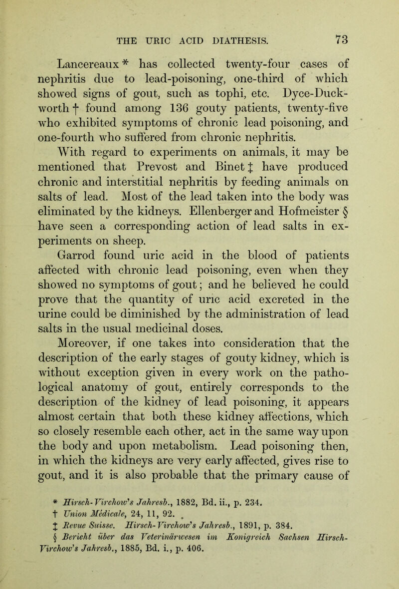 Lancereaux * * * § has collected twenty-four cases of nephritis due to lead-poisoning, one-third of which showed signs of gout, such as tophi, etc. Dyce-Duck- worth f found among 136 gouty patients, twenty-five who exhibited symptoms of chronic lead poisoning, and one-fourth who suffered from chronic nephritis. With regard to experiments on animals, it may be mentioned that Prevost and Binet J have produced chronic and interstitial nephritis by feeding animals on salts of lead. Most of the lead taken into the body was eliminated by the kidneys. Ellenberger and Hofmeister § have seen a corresponding action of lead salts in ex- periments on sheep. Garrod found uric acid in the blood of patients affected with chronic lead poisoning, even when they showed no symptoms of gout; and he believed he could prove that the quantity of uric acid excreted in the urine could be diminished by the administration of lead salts in the usual medicinal doses. Moreover, if one takes into consideration that the description of the early stages of gouty kidney, which is without exception given in every work on the patho- logical anatomy of gout, entirely corresponds to the description of the kidney of lead poisoning, it appears almost certain that both these kidney affections, which so closely resemble each other, act in the same way upon the body and upon metabolism. Lead poisoning then, in which the kidneys are very early affected, gives rise to gout, and it is also probable that the primary cause of * Hirsch- Virchow's Jahresb., 1882, Bd. ii., p. 234. t Union Medicate, 24, 11, 92. J Revue Suisse. Hirsch-Virchow's Jahresb., 1891, p. 384. § Bericht über das Veterinärwesen im Königreich Sachsen Hirsch- Virchow's Jahresb., 1885, Bd. i., p. 406.