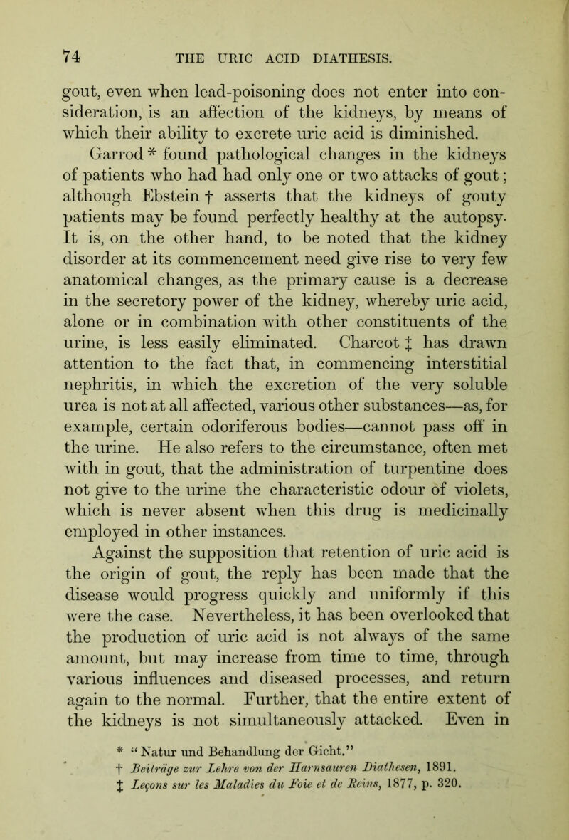 gout, even when lead-poisoning does not enter into con- sideration, is an affection of the kidneys, by means of which their ability to excrete uric acid is diminished. Garrod * found pathological changes in the kidneys of patients who had had only one or two attacks of gout; although Ebstein f asserts that the kidneys of gouty patients may be found perfectly healthy at the autopsy. It is, on the other hand, to be noted that the kidney disorder at its commencement need give rise to very few anatomical changes, as the primary cause is a decrease in the secretory power of the kidney, whereby uric acid, alone or in combination with other constituents of the urine, is less easily eliminated. Charcot J has drawn attention to the fact that, in commencing interstitial nephritis, in which the excretion of the very soluble urea is not at all affected, various other substances—as, for example, certain odoriferous bodies—cannot pass off in the urine. He also refers to the circumstance, often met with in gout, that the administration of turpentine does not give to the urine the characteristic odour of violets, which is never absent when this drug is medicinally employed in other instances. Against the supposition that retention of uric acid is the origin of gout, the reply has been made that the disease would progress quickly and uniformly if this were the case. Nevertheless, it has been overlooked that the production of uric acid is not always of the same amount, but may increase from time to time, through various influences and diseased processes, and return a<rain to the normal. Further, that the entire extent of the kidneys is not simultaneously attacked. Even in * “ Natur und Behandlung der Gicht.” ■f Beiträge zur Lehre von der Harnsäuren Biathesen, 1891. £ Lemons sur les Maladies du Foxe et de Reins, 1877, p. 320.