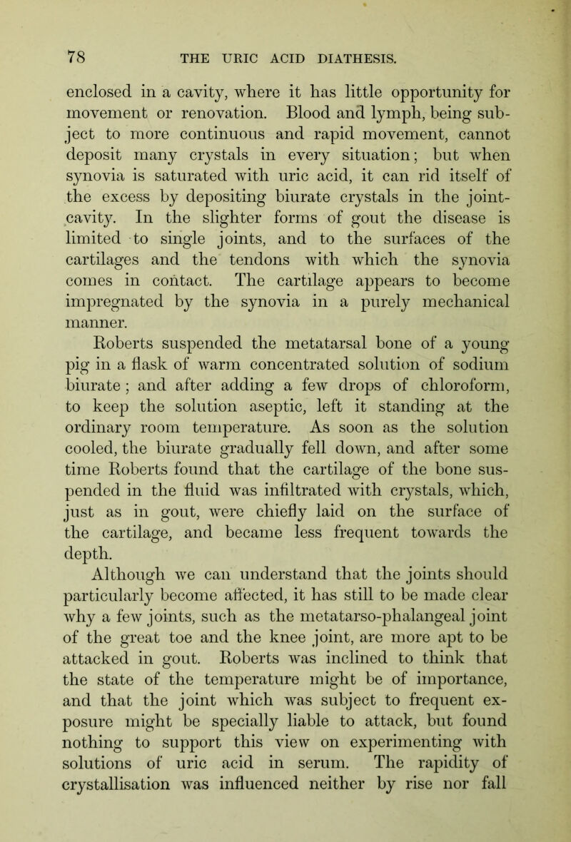 enclosed in a cavity, where it has little opportunity for movement or renovation. Blood and lymph, being sub- ject to more continuous and rapid movement, cannot deposit many crystals in every situation; but when synovia is saturated with uric acid, it can rid itself of the excess by depositing biurate crystals in the joint- cavity. In the slighter forms of gout the disease is limited to single joints, and to the surfaces of the cartilages and the tendons with which the synovia comes in contact. The cartilage appears to become impregnated by the synovia in a purely mechanical manner. Roberts suspended the metatarsal bone of a young pig in a flask of warm concentrated solution of sodium biurate ; and after adding a few drops of chloroform, to keep the solution aseptic, left it standing at the ordinary room temperature. As soon as the solution cooled, the biurate gradually fell down, and after some time Roberts found that the cartilage of the bone sus- pended in the fluid was infiltrated with crystals, which, just as in gout, were chiefly laid on the surface of the cartilage, and became less frequent towards the depth. Although we can understand that the joints should particularly become affected, it has still to be made clear why a few joints, such as the metatarso-phalangeal joint of the great toe and the knee joint, are more apt to be attacked in gout. Roberts was inclined to think that the state of the temperature might be of importance, and that the joint which was subject to frequent ex- posure might be specially liable to attack, but found nothing to support this view on experimenting with solutions of uric acid in serum. The rapidity of crystallisation was influenced neither by rise nor fall