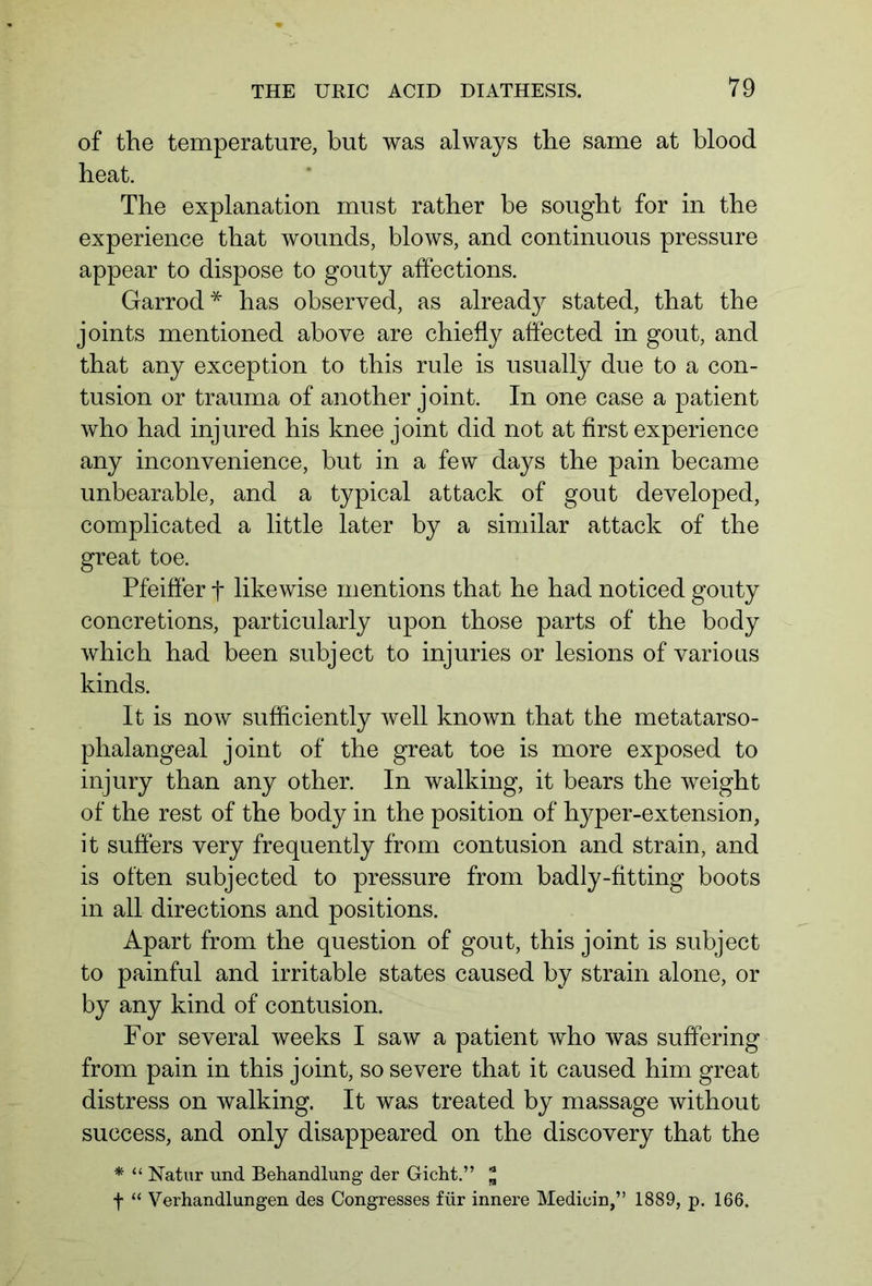 of the temperature, but was always the same at blood heat. The explanation must rather be sought for in the experience that wounds, blows, and continuous pressure appear to dispose to gouty affections. Garrod* has observed, as already stated, that the joints mentioned above are chiefly affected in gout, and that any exception to this rule is usually due to a con- tusion or trauma of another joint. In one case a patient who had injured his knee joint did not at first experience any inconvenience, but in a few days the pain became unbearable, and a typical attack of gout developed, complicated a little later by a similar attack of the great toe. Pfeiffer f likewise mentions that he had noticed gouty concretions, particularly upon those parts of the body which had been subject to injuries or lesions of various kinds. It is now sufficiently well known that the metatarso- phalangeal joint of the great toe is more exposed to injury than any other. In walking, it bears the weight of the rest of the body in the position of hyper-extension, it suffers very frequently from contusion and strain, and is often subjected to pressure from badly-fitting boots in all directions and positions. Apart from the question of gout, this joint is subject to painful and irritable states caused by strain alone, or by any kind of contusion. For several weeks I saw a patient who was suffering from pain in this joint, so severe that it caused him great distress on walking. It was treated by massage without success, and only disappeared on the discovery that the * “ Natur und Behandlung der Gicht.” * f “ Verhandlungen des Congresses für innere Medioin,” 1889, p. 166.