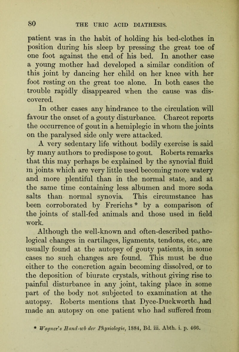 patient was in the habit of holding his bed-clothes in position during his sleep by pressing the great toe of one foot against the end of his bed. In another case a young mother had developed a similar condition of this joint by dancing her child on her knee with her foot resting on the great toe alone. In both cases the trouble rapidly disappeared when the cause was dis- covered. In other cases any hindrance to the circulation will favour the onset of a gouty disturbance. Charcot reports the occurrence of gout in a hemiplegic in whom the joints on the paralysed side only were attacked. A very sedentary life without bodily exercise is said by many authors to predispose to gout. Roberts remarks that this may perhaps be explained by the synovial fluid m joints which are very little used becoming more watery and more plentiful than in the normal state, and at the same time containing less albumen and more soda salts than normal synovia. This circumstance has been corroborated by Frerichs * by a comparison of the joints of stall-fed animals and those used in field work. Although the well-known and often-described patho- logical changes in cartilages, ligaments, tendons, etc., are usually found at the autopsy of gouty patients, in some cases no such changes are found. This must be due either to the concretion again becoming dissolved, or to the deposition of biurate crystals, without giving rise to painful disturbance in any joint, taking place in some part of the body not subjected to examination at the autopsy. Roberts mentions that Dyce-Duckworth had made an autopsy on one patient who had suffered from * Wagner's Rand-wb der Physiologie, 1884, Bd. iii. Abth. i. p. 466.
