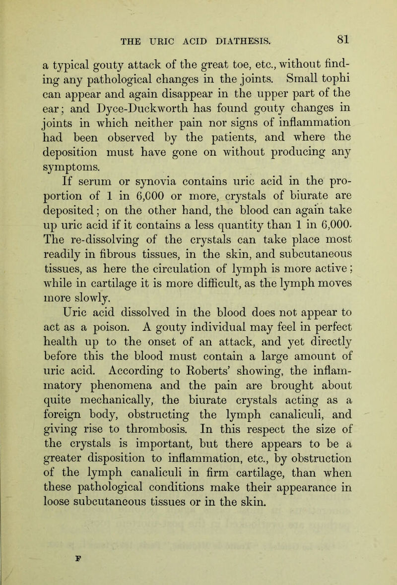 a typical gouty attack of the great toe, etc., without find- ing any pathological changes in the joints. Small tophi can appear and again disappear in the upper part of the ear; and Dyce-Duckworth has found gouty changes in joints in which neither pain nor signs of inflammation had been observed by the patients, and where the deposition must have gone on without producing any symptoms. If serum or synovia contains uric acid in the pro- portion of 1 in 6,000 or more, crystals of biurate are deposited; on the other hand, the blood can again take up uric acid if it contains a less quantity than 1 in 6,000. The re-dissolving of the crystals can take place most readily in fibrous tissues, in the skin, and subcutaneous tissues, as here the circulation of lymph is more active; while in cartilage it is more difficult, as the lymph moves more slowly. Uric acid dissolved in the blood does not appear to act as a poison. A gouty individual may feel in perfect health up to the onset of an attack, and yet directly before this the blood must contain a large amount of uric acid. According to Roberts’ showing, the inflam- matory phenomena and the pain are brought about quite mechanically, the biurate crystals acting as a foreign body, obstructing the lymph canaliculi, and giving rise to thrombosis. In this respect the size of the crystals is important, but there appears to be a greater disposition to inflammation, etc., by obstruction of the lymph canaliculi in firm cartilage, than when these pathological conditions make their appearance in loose subcutaneous tissues or in the skin. F