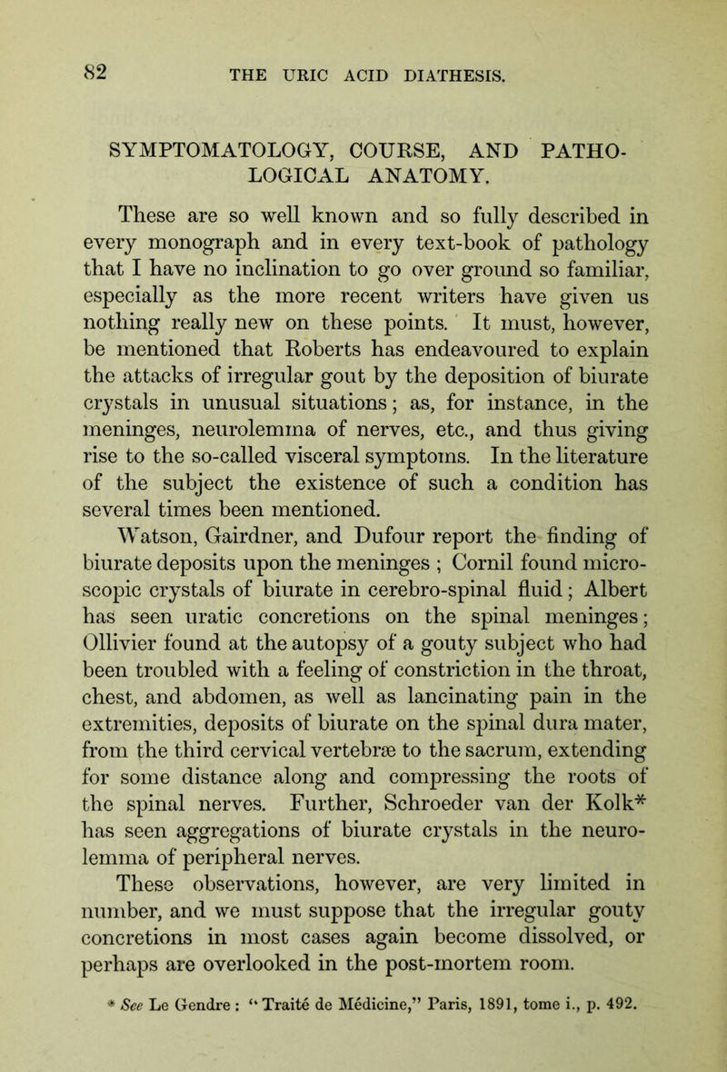 SYMPTOMATOLOGY, COURSE, AND PATHO- LOGICAL ANATOMY. These are so well known and so fully described in every monograph and in every text-book of pathology that I have no inclination to go over ground so familiar, especially as the more recent writers have given us nothing really new on these points. It must, however, be mentioned that Roberts has endeavoured to explain the attacks of irregular gout by the deposition of biurate crystals in unusual situations; as, for instance, in the meninges, neurolemina of nerves, etc., and thus giving rise to the so-called visceral symptoms. In the literature of the subject the existence of such a condition has several times been mentioned. Watson, Gairdner, and Dufour report the finding of biurate deposits upon the meninges ; Cornil found micro- scopic crystals of biurate in cerebro-spinal fluid; Albert has seen uratic concretions on the spinal meninges; Ollivier found at the autopsy of a gouty subject who had been troubled with a feeling of constriction in the throat, chest, and abdomen, as well as lancinating pain in the extremities, deposits of biurate on the spinal dura mater, from the third cervical vertebrae to the sacrum, extending for some distance along and compressing the roots of the spinal nerves. Further, Schroeder van der Kolk* has seen aggregations of biurate crystals in the neuro- lemma of peripheral nerves. These observations, however, are very limited in number, and we must suppose that the irregular gouty concretions in most cases again become dissolved, or perhaps are overlooked in the post-mortem room.