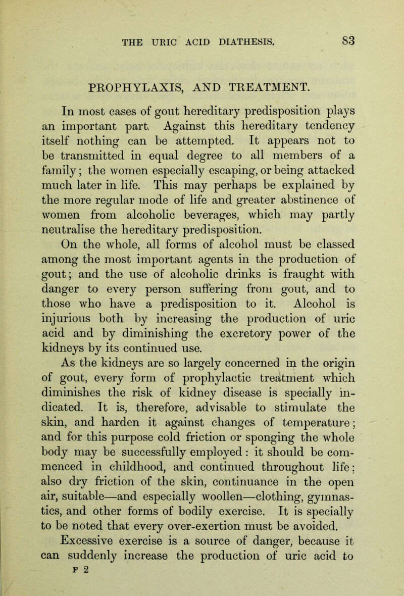 PROPHYLAXIS, AND TREATMENT. In most cases of gout hereditary predisposition plays an important part. Against this hereditary tendency itself nothing can be attempted. It appears not to be transmitted in equal degree to all members of a family; the women especially escaping, or being attacked much later in life. This may perhaps be explained by the more regular mode of life and greater abstinence of women from alcoholic beverages, which may partly neutralise the hereditary predisposition. On the whole, all forms of alcohol must be classed among the most important agents in the production of gout; and the use of alcoholic drinks is fraught with danger to every person suffering from gout, and to those who have a predisposition to it. Alcohol is injurious both by increasing the production of uric acid and by diminishing the excretory power of the kidneys by its continued use. As the kidneys are so largely concerned in the origin of gout, every form of prophylactic treatment which diminishes the risk of kidney disease is specially in- dicated. It is, therefore, advisable to stimulate the skin, and harden it against changes of temperature; and for this purpose cold friction or sponging the whole body may be successfully employed: it should be com- menced in childhood, and continued throughout life; also dry friction of the skin, continuance in the open air, suitable—and especially woollen—clothing, gymnas- tics, and other forms of bodily exercise. It is specially to be noted that every over-exertion must be avoided. Excessive exercise is a source of danger, because it can suddenly increase the production of uric acid to