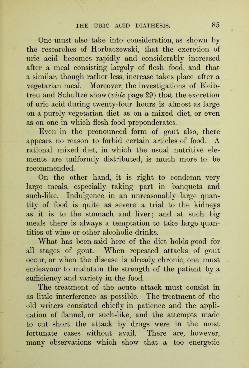 One must also take into consideration, as shown by the researches of Horbaczewski, that the excretion of uric acid becomes rapidly and considerably increased after a meal consisting largely of flesh food, and that a similar, though rather less, increase takes place after a vegetarian meal. Moreover, the investigations of Bleib- treu and Schultze show (vide page 29) that the excretion of uric acid during twenty-four hours is almost as large on a purely vegetarian diet as on a mixed diet, or even as on one in which flesh food preponderates. Even in the pronounced form of gout also, there appears no reason to forbid certain articles of food. A rational mixed diet, in which the usual nutritive ele- ments are uniformly distributed, is much more to be recommended. On the other hand, it is right to condemn very large meals, especially taking part in banquets and such-like. Indulgence in an unreasonably large quan- tity of food is quite as severe a trial to the kidneys as it is to the stomach and liver; and at such big meals there is always a temptation to take large quan- tities of wine or other alcoholic drinks. What has been said here of the diet holds good for all stages of gout. When repeated attacks of gout occur, or when the disease is already chronic, one must endeavour to maintain the strength of the patient by a sufficiency and variety in the food. The treatment of the acute attack must consist in as little interference as possible. The treatment of the old writers consisted chiefly in patience and the appli- cation of flannel, or such-like, and the attempts made to cut short the attack by drugs were in the most fortunate cases without avail. There are, however, many observations which show that a too energetic