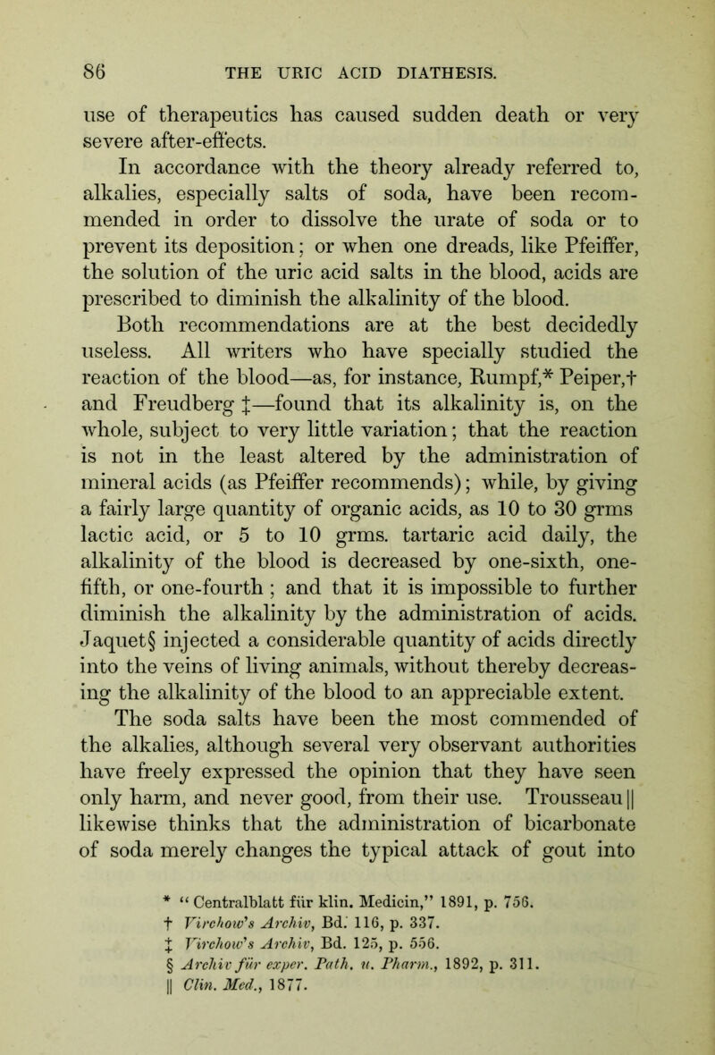 use of therapeutics has caused sudden death or very severe after-effects. In accordance with the theory already referred to, alkalies, especially salts of soda, have been recom- mended in order to dissolve the urate of soda or to prevent its deposition; or when one dreads, like Pfeiffer, the solution of the uric acid salts in the blood, acids are prescribed to diminish the alkalinity of the blood. Both recommendations are at the best decidedly useless. All writers who have specially studied the reaction of the blood—as, for instance, Rumpf,* * * § Peiper,t and Freudberg J—found that its alkalinity is, on the whole, subject to very little variation; that the reaction is not in the least altered by the administration of mineral acids (as Pfeiffer recommends); while, by giving a fairly large quantity of organic acids, as 10 to 30 grms lactic acid, or 5 to 10 grms. tartaric acid daily, the alkalinity of the blood is decreased by one-sixth, one- fifth, or one-fourth ; and that it is impossible to further diminish the alkalinity by the administration of acids. Jaquet§ injected a considerable quantity of acids directly into the veins of living animals, without thereby decreas- ing the alkalinity of the blood to an appreciable extent. The soda salts have been the most commended of the alkalies, although several very observant authorities have freely expressed the opinion that they have seen only harm, and never good, from their use. Trousseau || likewise thinks that the administration of bicarbonate of soda merely changes the typical attack of gout into * “ Centralblatt für klin. Medicin,” 1891, p. 756. f Virchow's Archiv, Bd. 116, p. 337. X Virchow's Archiv, Bd. 125, p. 556. § Archiv für exper. Path. u. Pharm., 1892, p. 311. || Clin. Med., 1877.