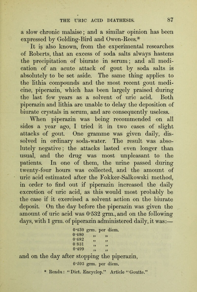 a slow chronic malaise; and a similar opinion has been expressed by Golding-Bird and Owen-Rees.* It iß also known, from the experimental researches of Roberts, that an excess of soda salts always hastens the precipitation of biurate in serum; and all medi- cation of an acute attack of gout by soda salts is absolutely to be set aside. The same thing applies to the lithia compounds and the most recent gout medi- cine, piperazin, which has been largely praised during the last few years as a solvent of uric acid. Both piperazin and lithia are unable to delay the deposition of biurate crystals in serum, and are consequently useless. When piperazin was being recommended on all sides a year ago, I tried it in two cases of slight attacks of gout. One gramme was given daily, dis- solved in ordinary soda-water. The result was abso- lutely negative; the attacks lasted even longer than usual, and the drug was most unpleasant to the patients. In one of them, the urine passed during twenty-four hours was collected, and the amount of uric acid estimated after the Fokker-Salkowski method, in order to find out if piperazin increased the daily excretion of' uric acid, as this would most probably be the case if it exercised a solvent action on the biurate deposit. On the day before the piperazin was given the amount of uric acid was 0532 grm., and on the following days, with 1 grm. of piperazin administered daily, it was:— 0*430 grm. per diem. 0-480 0-682 0-831 0-499 it 55 55 55 and on the day after stopping the piperazin, 0-593 grm. per diem. * Rendu : “ Diet. Encyclop.” Article “ Goutte.”