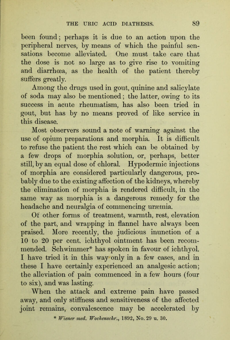 been found; perhaps it is due to an action upon the peripheral nerves, by means of which the painful sen- sations become alleviated. One must take care that the dose is not so large as to give rise to vomiting and diarrhoea, as the health of the patient thereby suffers greatly. Among the drugs used in gout, quinine and salicylate of soda may also be mentioned; the latter, owing to its success in acute rheumatism, has also been tried in gout, but has by no means proved of like service in this disease. Most observers sound a note of warning against the use of opium preparations and morphia. It is difficult to refuse the patient the rest which can be obtained by a few drops of morphia solution, or, perhaps, better still, by an equal dose of chloral. Hypodermic injections of morphia are considered particularly dangerous, pro- bably due to the existing affection of the kidneys, whereby the elimination of morphia is rendered difficult, in the same way as morphia is a dangerous remedy for the headache and neuralgia of commencing uraemia. Of other forms of treatment, warmth, rest, elevation of the part, and wrapping in flannel have always been praised. More recently, the judicious inunction of a 10 to 20 per cent, ich thy ol ointment has been recom- mended. Schwimmer* has spoken in favour of ichthyoL I have tried it in this way only in a few cases, and in these I have certainly experienced an analgesic action; the alleviation of pain commenced in a few hours (four to six), and was lasting. When the attack and extreme pain have passed away, and only stiffness and sensitiveness of the affected joint remains, convalescence may be accelerated by * Wiener med. Wochenschr., 1892, No. 29 u. 30.