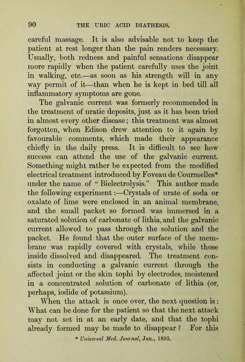 careful massage. It is also advisable not to keep the patient at rest longer than tbe pain renders necessary. Usually, both redness and painful sensations disappear more rapidly when the patient carefully uses the joint in walking, etc.—as soon as his strength will in any way permit of it—than when he is kept in bed till all inflammatory symptoms are gone. The galvanic current was formerly recommended in the treatment of uratic deposits, just as it has been tried in almost every other disease; this treatment was almost forgotten, when Edison drew attention to it again by favourable comments, which made their appearance chiefly in the daily press. It is difficult to see how success can attend the use of the galvanic current. Something might rather be expected from the modified electrical treatment introduced by Foveau de Courmelles* under the name of “ Bielectrolysis.” This author made the following experiment:—Crystals of urate of soda or oxalate of lime were enclosed in an animal membrane, and the small packet so formed was immersed in a saturated solution of carbonate of lithia, and the galvanic current allowed to pass through the solution and the packet. He found that the outer surface of the mem- brane was rapidly covered with crystals, while those inside dissolved and disappeared. The treatment con- sists in conducting a galvanic current through the affected joint or the skin tophi by electrodes, moistened in a concentrated solution of carbonate of lithia (or, perhaps, iodide of potassium). When the attack is once over, the next question is : What can be done for the patient so that the next attack may not set in at an early date, and that the tophi already formed may be made to disappear ? For this * Universal Med. Journal, Jan., 1893.