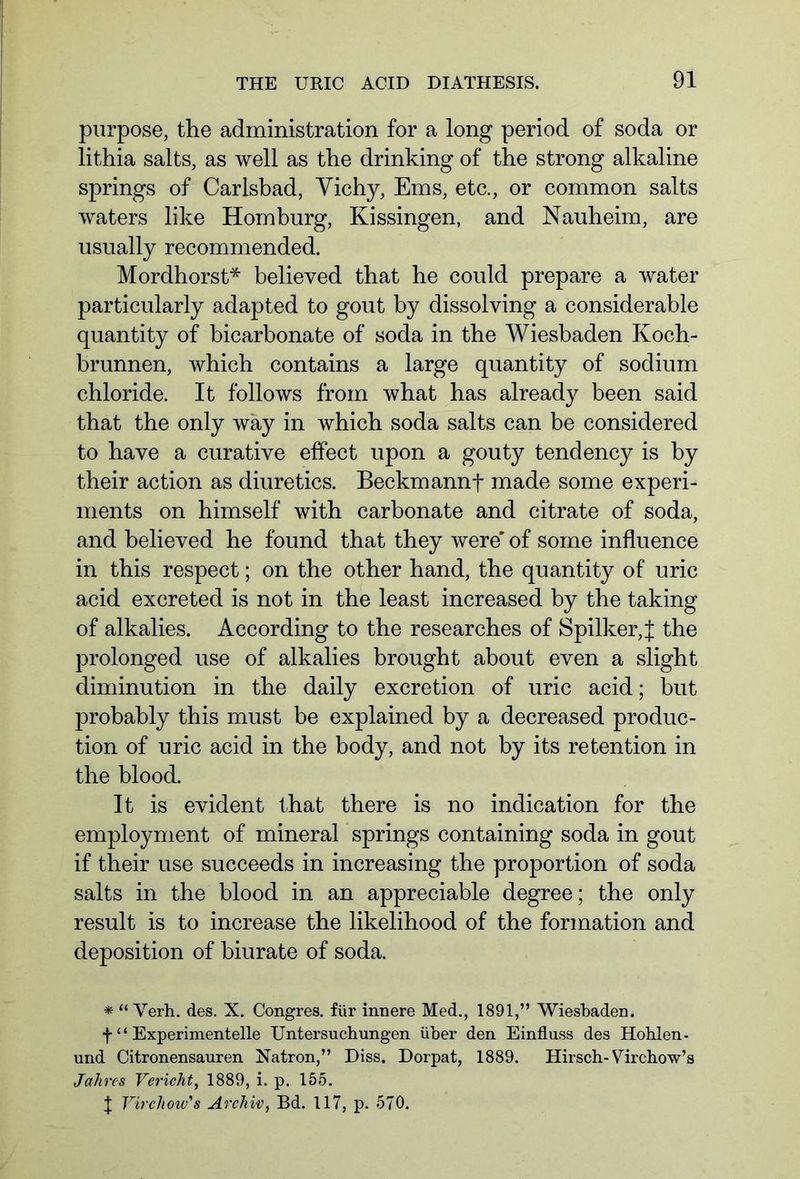purpose, the administration for a long period of soda or lithia salts, as well as the drinking of the strong alkaline springs of Carlsbad, Vichy, Ems, etc., or common salts waters like Homburg, Kissingen, and Nauheim, are usually recommended. Mordhorst* believed that he could prepare a water particularly adapted to gout by dissolving a considerable quantity of bicarbonate of soda in the Wiesbaden Koch- brunnen, which contains a large quantity of sodium chloride. It follows from what has already been said that the only way in which soda salts can be considered to have a curative effect upon a gouty tendency is by their action as diuretics. Beckmannt made some experi- ments on himself with carbonate and citrate of soda, and believed he found that they were' of some influence in this respect; on the other hand, the quantity of uric acid excreted is not in the least increased by the taking of alkalies. According to the researches of Spilker,f the prolonged use of alkalies brought about even a slight diminution in the daily excretion of uric acid; but probably this must be explained by a decreased produc- tion of uric acid in the body, and not by its retention in the blood. It is evident that there is no indication for the employment of mineral springs containing soda in gout if their use succeeds in increasing the proportion of soda salts in the blood in an appreciable degree; the only result is to increase the likelihood of the formation and deposition of biurate of soda. * “ Yerh. des. X. Congres. für innere Med., 1891,” Wiesbaden. f “ Experimentelle Untersuchungen über den Einfluss des Hohlen - und Citronensauren Natron,” Diss. Dorpat, 1889. Hirsch-Virchow’s Jahres Vericht, 1889, i. p. 155. | Virchow's Archiv, Bd. 117, p. 570.