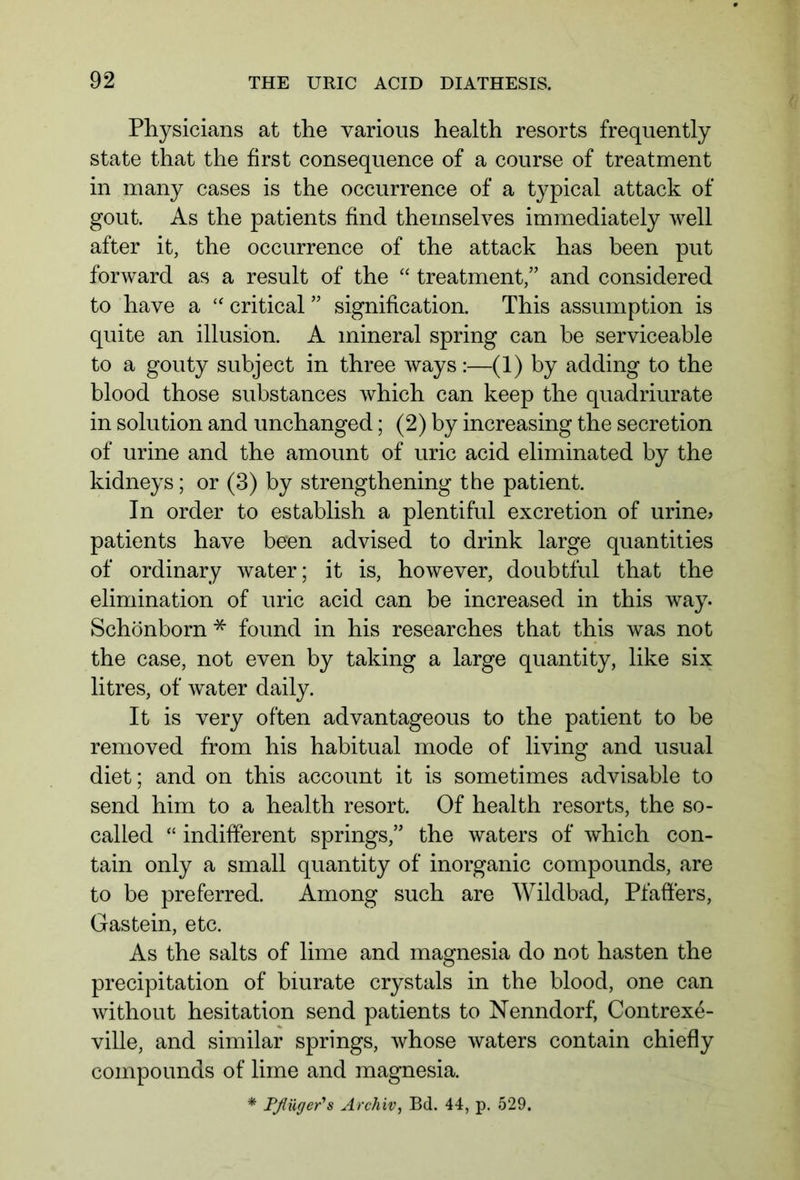 Physicians at the various health resorts frequently state that the first consequence of a course of treatment in many cases is the occurrence of a typical attack of gout. As the patients find themselves immediately well after it, the occurrence of the attack has been put forward as a result of the “ treatment,” and considered to have a “ critical ” signification. This assumption is quite an illusion. A mineral spring can be serviceable to a gouty subject in three ways:—(1) by adding to the blood those substances which can keep the quadriurate in solution and unchanged; (2) by increasing the secretion of urine and the amount of uric acid eliminated by the kidneys; or (3) by strengthening the patient. In order to establish a plentiful excretion of urine? patients have been advised to drink large quantities of ordinary water; it is, however, doubtful that the elimination of uric acid can be increased in this way. Schönborn * found in his researches that this was not the case, not even by taking a large quantity, like six litres, of water daily. It is very often advantageous to the patient to be removed from his habitual mode of living and usual diet; and on this account it is sometimes advisable to send him to a health resort. Of health resorts, the so- called “ indifferent springs,” the waters of which con- tain only a small quantity of inorganic compounds, are to be preferred. Among such are Wildbad, Pfaffers, Gastein, etc. As the salts of lime and magnesia do not hasten the precipitation of biurate crystals in the blood, one can without hesitation send patients to Nenndorf, Contrexe- ville, and similar springs, whose waters contain chiefly compounds of lime and magnesia. * Pflüger's Archiv, Bd. 44, p. 529.