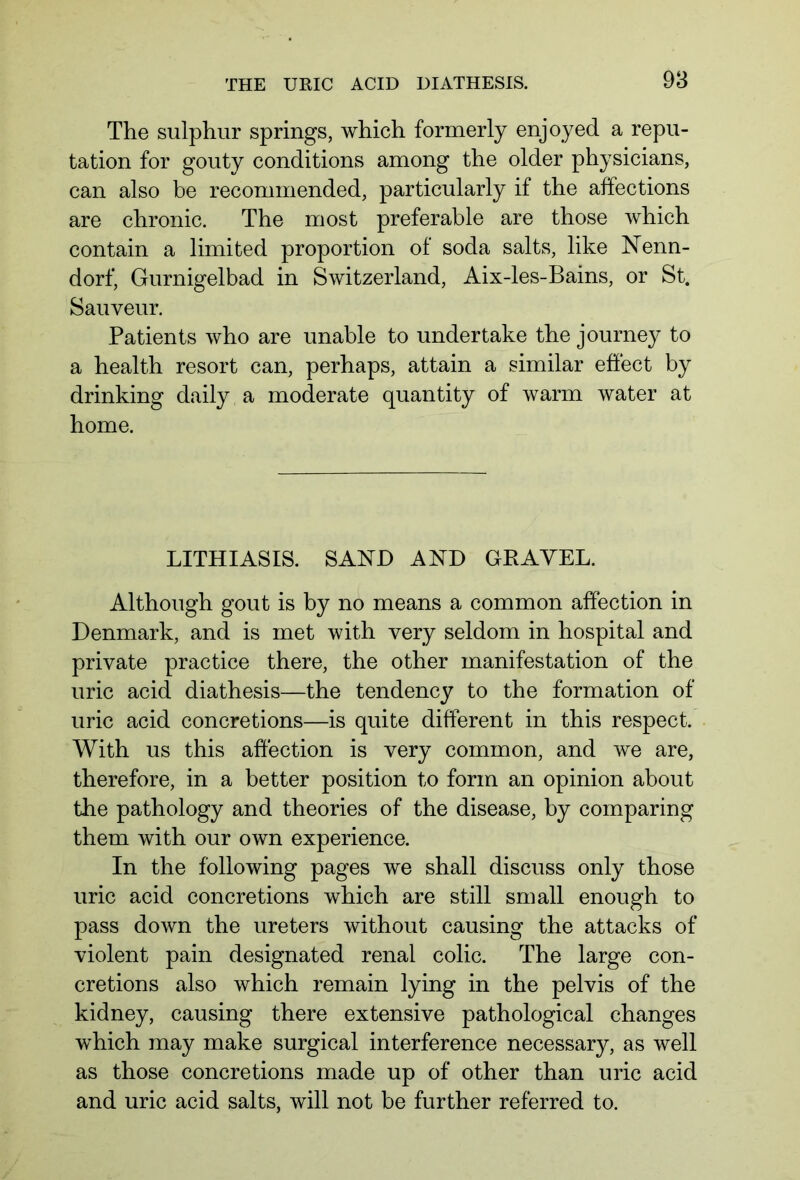 The sulphur springs, which formerly enjoyed a repu- tation for gouty conditions among the older physicians, can also be recommended, particularly if the affections are chronic. The most preferable are those which contain a limited proportion of soda salts, like Nenn- dorf, Gurnigelbad in Switzerland, Aix-les-Bains, or St. Sauveur. Patients who are unable to undertake the journey to a health resort can, perhaps, attain a similar effect by drinking daily a moderate quantity of warm water at home. LITHIASIS. SAND AND GPAYEL. Although gout is by no means a common affection in Denmark, and is met with very seldom in hospital and private practice there, the other manifestation of the uric acid diathesis—the tendency to the formation of uric acid concretions—is quite different in this respect. With us this affection is very common, and we are, therefore, in a better position to form an opinion about the pathology and theories of the disease, by comparing them with our own experience. In the following pages we shall discuss only those uric acid concretions which are still small enough to pass down the ureters without causing the attacks of violent pain designated renal colic. The large con- cretions also which remain lying in the pelvis of the kidney, causing there extensive pathological changes which may make surgical interference necessary, as well as those concretions made up of other than uric acid and uric acid salts, will not be further referred to.