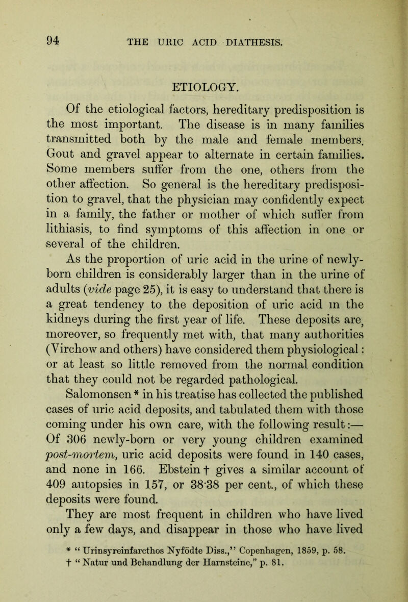 ETIOLOGY. Of the etiological factors, hereditary predisposition is the most important. The disease is in many families transmitted both by the male and female members. Gout and gravel appear to alternate in certain families. Some members suffer from the one, others from the other affection. So general is the hereditary predisposi- tion to gravel, that the physician may confidently expect in a family, the father or mother of which suffer from lithiasis, to find symptoms of this affection in one or several of the children. As the proportion of uric acid in the urine of newly- born children is considerably larger than in the urine of adults (vide page 25), it is easy to understand that there is a great tendency to the deposition of uric acid m the kidneys during the first year of life. These deposits are, moreover, so frequently met with, that many authorities (Virchow and others) have considered them physiological: or at least so little removed from the normal condition that they could not be regarded pathological. Salomonsen * in his treatise has collected the published cases of uric acid deposits, and tabulated them with those coming under his own care, with the following result:— Of 306 newly-born or very young children examined post-mortem, uric acid deposits were found in 140 cases, and none in 166. Ebstein f gives a similar account of 409 autopsies in 157, or 38'38 per cent., of which these deposits were found. They are most frequent in children who have lived only a few days, and disappear in those who have lived * “ Urinsyreinfarcthos Nyfödte Diss.,” Copenhagen, 1859, p. 58. f “ Natur und Behandlung der Harnsteine,” p. 81.