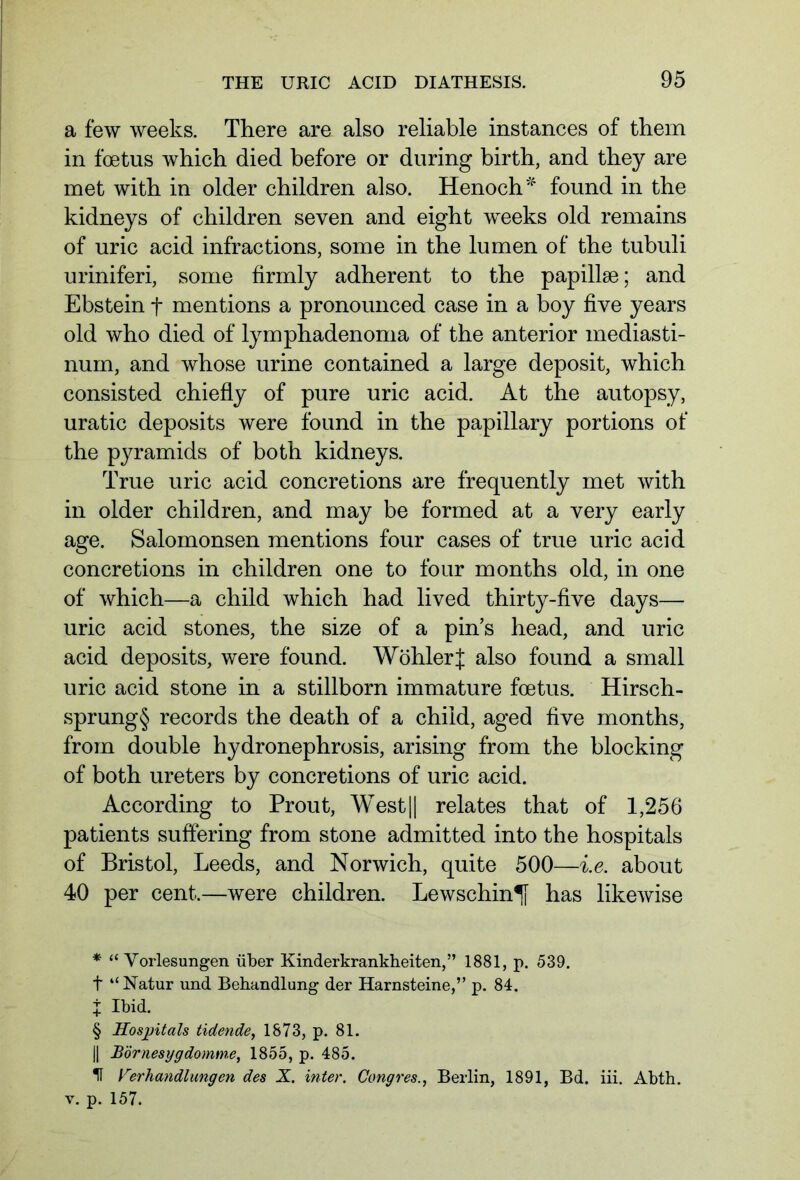 a few weeks. There are also reliable instances of them in foetus which died before or during birth, and they are met with in older children also. Henoch * * * § found in the kidneys of children seven and eight weeks old remains of uric acid infractions, some in the lumen of the tubuli uriniferi, some firmly adherent to the papillae; and Ebstein f mentions a pronounced case in a boy five years old who died of lymphadenoma of the anterior mediasti- num, and whose urine contained a large deposit, which consisted chiefly of pure uric acid. At the autopsy, uratic deposits were found in the papillary portions of the pyramids of both kidneys. True uric acid concretions are frequently met with in older children, and may be formed at a very early age. Salomonsen mentions four cases of true uric acid concretions in children one to four months old, in one of which—a child which had lived thirty-five days— uric acid stones, the size of a pin’s head, and uric acid deposits, were found. Wohler f also found a small uric acid stone in a stillborn immature foetus. Hirsch- sprung§ records the death of a child, aged five months, from double hydronephrosis, arising from the blocking of both ureters by concretions of uric acid. According to Prout, West|| relates that of 1,256 patients suffering from stone admitted into the hospitals of Bristol, Leeds, and Norwich, quite 500—i.e. about 40 per cent.—were children. Lewschin^f has likewise * “Vorlesungen über Kinderkrankheiten,” 1881, p. 539. t “Natur und Behandlung der Harnsteine,” p. 84. X Ibid. § Hospitals tidende, 1873, p. 81. || Börnesygdomme, 1855, p. 485. U Verhandlungen des X. inter. Congres., Berlin, 1891, Bd. iii. Abth. v. p. 157.