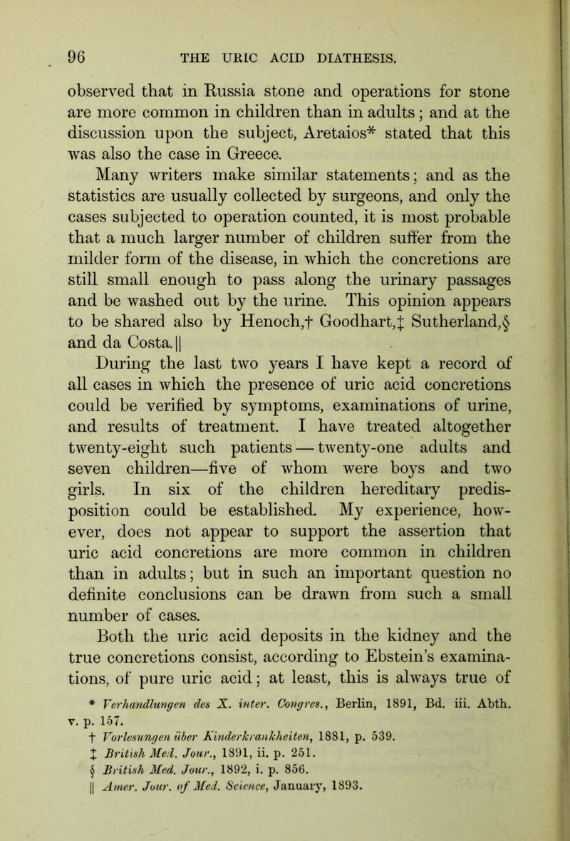 observed that in Russia stone and operations for stone are more common in children than in adults; and at the discussion upon the subject, Aretaios* stated that this was also the case in Greece. Many writers make similar statements; and as the statistics are usually collected by surgeons, and only the cases subjected to operation counted, it is most probable that a much larger number of children suffer from the milder form of the disease, in which the concretions are still small enough to pass along the urinary passages and be washed out by the urine. This opinion appears to be shared also by Henoch,f Goodhart,J Sutherland,§ and da Costa. || During the last two years I have kept a record of all cases in which the presence of uric acid concretions could be verified by symptoms, examinations of urine, and results of treatment. I have treated altogether twenty-eight such patients — twenty-one adults and seven children—five of whom were boys and two girls. In six of the children hereditary predis- position could be established. My experience, how- ever, does not appear to support the assertion that uric acid concretions are more common in children than in adults; but in such an important question no definite conclusions can be drawn from such a small number of cases. Both the uric acid deposits in the kidney and the true concretions consist, according to Ebstein’s examina- tions, of pure uric acid; at least, this is always true of * Verhandlungen des X. inter. Congres., Berlin, 1891, Bd. iii. Abth. v. p. 157. f Vorlesungen über Kinderkrankheiten, 1881, p. 539. X British Meil. Jour., 1891, ii. p. 251. § British Med. Jour., 1892, i. p. 856. || Amer. Jour, of Med. Science, January, 1893.