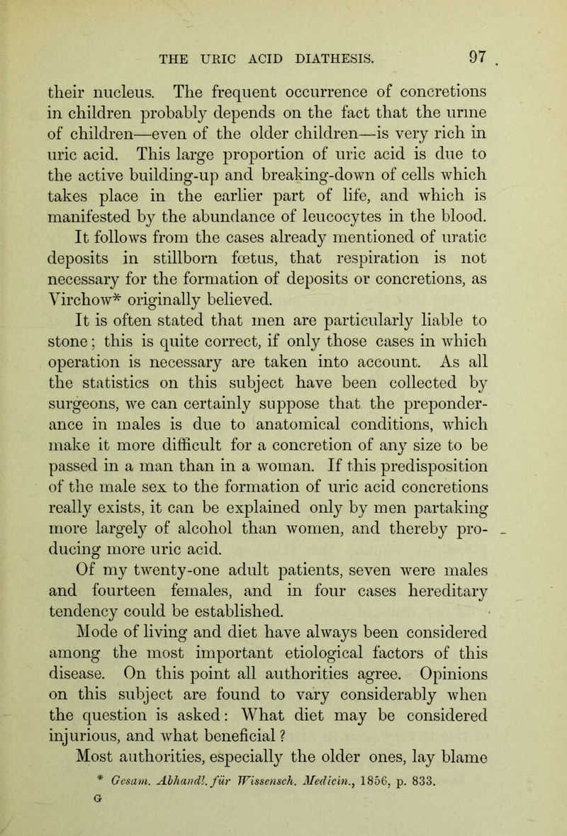 their nucleus. The frequent occurrence of concretions in children probably depends on the fact that the urine of children—even of the older children—is very rich in uric acid. This large proportion of uric acid is due to the active building-up and breaking-down of cells which takes place in the earlier part of life, and which is manifested by the abundance of leucocytes in the blood. It follows from the cases already mentioned of uratic deposits in stillborn foetus, that respiration is not necessary for the formation of deposits or concretions, as Virchow* originally believed. It is often stated that men are particularly liable to stone; this is quite correct, if only those cases in which operation is necessary are taken into account. As all the statistics on this subject have been collected by surgeons, we can certainly suppose that the preponder- ance in males is due to anatomical conditions, which make it more difficult for a concretion of any size to be passed in a man than in a woman. If this predisposition of the male sex to the formation of uric acid concretions really exists, it can be explained only by men partaking more largely of alcohol than women, and thereby pro- _ ducing more uric acid. Of my twenty-one adult patients, seven were males and fourteen females, and in four cases hereditary tendency could be established. Mode of living and diet have always been considered among the most important etiological factors of this disease. On this point all authorities agree. Opinions on this subject are found to vary considerably when the question is asked: What diet may be considered injurious, and what beneficial ? Most authorities, especially the older ones, lay blame * Gcsam. Abhandl. für Wissensch. Medicin1856, p. 833.