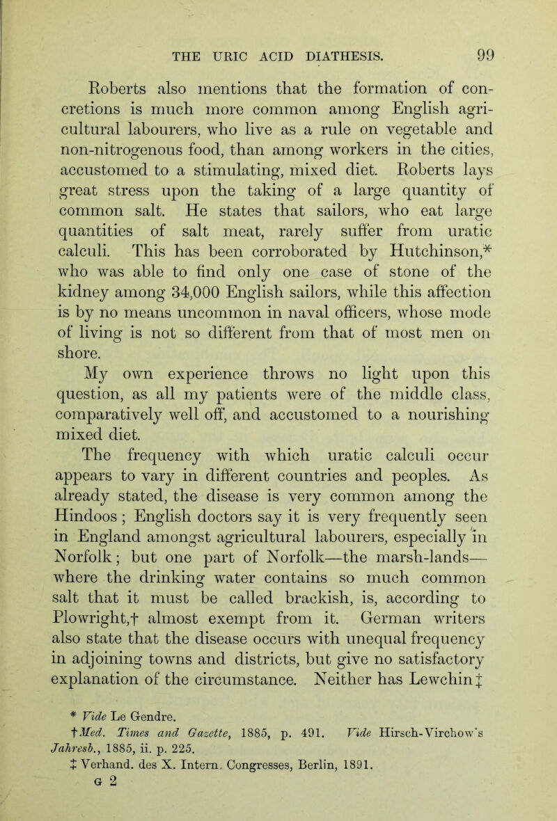 Roberts also mentions that the formation of con- cretions is much more common among English agri- cultural labourers, who live as a rule on vegetable and non-nitrogenous food, than among workers in the cities, accustomed to a stimulating, mixed diet. Roberts lays great stress upon the taking of a large quantity of common salt. He states that sailors, who eat large quantities of salt meat, rarely suffer from uratic calculi. This has been corroborated by Hutchinson* who was able to find only one case of stone of the kidney among 34,000 English sailors, while this affection is by no means uncommon in naval officers, whose mode of living is not so different from that of most men on shore. My own experience throws no light upon this question, as all my patients were of the middle class, comparatively well off, and accustomed to a nourishing mixed diet. The frequency with which uratic calculi occur appears to vary in different countries and peoples. As already stated, the disease is very common among the Hindoos ; English doctors say it is very frequently seen in England amongst agricultural labourers, especially in Norfolk; but one part of Norfolk—the marsh-lands— where the drinking water contains so much common salt that it must be called brackish, is, according to Plowright,f almost exempt from it. German writers also state that the disease occurs with unequal frequency in adjoining towns and districts, but give no satisfactory explanation of the circumstance. Neither has Lewchin j * Vide Le G-endre. fMed. Times and Gazette, 1885, p. 491. Vide Hirsch-Virchow's Jahresb., 1885, ii. p. 225. J Verhand. des X. Intern. Congresses, Berlin, 1891. G 2