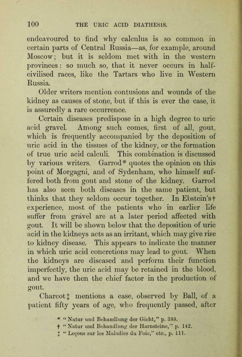endeavoured to find why calculus is so common in certain parts of Central Russia—as, for example, around Moscow; but it is seldom met with in the western provinces : so much so, that it never occurs in half- civilised races, like the Tartars who live in Western Russia. Older writers mention contusions and wounds of the kidney as causes of stone, but if this is ever the case, it is assuredly a rare occurrence. Certain diseases predispose in a high degree to uric acid gravel. Among such comes, first of all, gout, which is frequently accompanied by the deposition of uric acid in the tissues of the kidney, or the formation of true uric acid calculi. This combination is discussed by various writers. Garrod* quotes the opinion on this point of Morgagni, and of Sydenham, who himself suf- fered both from gout and stone of the kidney. Garrod has also seen both diseases in the same patient, but thinks that they seldom occur together. In Ebstein’st experience, most of the patients who in earlier life suffer from gravel are at a later period affected with gout. It will be shown below that the deposition of uric acid in the kidneys acts as an irritant, which may give rise to kidney disease. This appears to indicate the manner in which uric acid concretions may lead to gout. When the kidneys are diseased and perform their function imperfectly, the uric acid may be retained in the blood, and we have then the chief factor in the production of gout. Charcot J mentions a case, observed by Ball, of a patient fifty years of age, who frequently passed, after * “ Natur und Behandlung der Gicht,” p. 388. f “Natur und Behandlung der Harnsteine,” p. 142.