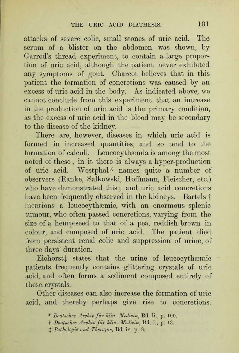 attacks of severe colic, small stones of uric acid. The serum of a blister on the abdomen was shown, by Garrod’s thread experiment, to contain a large propor- tion of uric acid, although the patient never exhibited any symptoms of gout. Charcot believes that in this patient the formation of concretions was caused by an excess of uric acid in the body. As indicated above, we cannot conclude from this experiment that an increase in the production of uric acid is the primary condition, as the excess of uric acid in the blood may be secondary to the disease of the kidney. There are, however, diseases in which uric acid is formed in increased quantities, and so tend to the formation,of calculi. Leucocythsemia is among the most noted of these ; in it there is always a hyper-production of uric acid. Westphal* names quite a number of observers (Ranke, Salkowski, Hoffmann, Fleischer, etc.) who have demonstrated this ; and uric acid concretions have been frequently observed in the kidneys. Bartels f mentions a leucocythaemic, with an enormous splenic tumour, who often passed concretions, varying from the size of a hemp-seed to that of a pea, reddish-brown in colour, and composed of uric acid. The patient died from persistent renal colic and suppression of urine, of three days’ duration. EichorstJ states that the urine of leucocythaemic patients frequently contains glittering crystals of uric acid, and often forms a sediment composed entirely of these crystals. Other diseases can also increase the formation of uric acid, and thereby perhaps give rise to concretions. * Deutsches Archiv für Jclin. Medicin, Bd. li., p. 100. f Deutsches Archiv für klin. Medicin, Bd. i., p. 13. t Pathologie und Therapie, Bd. iv. p. 8.