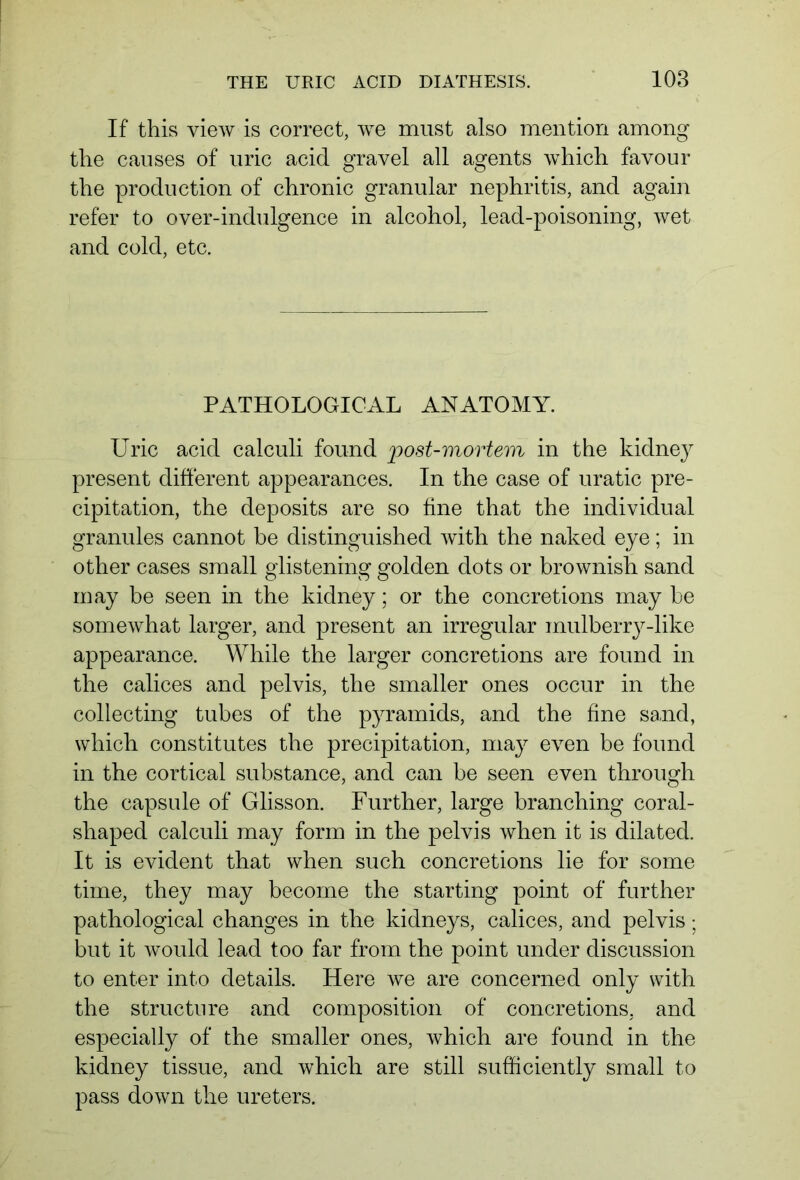 If this view is correct, we must also mention among the causes of uric acid gravel all agents which favour the production of chronic granular nephritis, and again refer to over-indulgence in alcohol, lead-poisoning, wet and cold, etc. PATHOLOGICAL ANATOMY. Uric acid calculi found post-mortem in the kidney present different appearances. In the case of uratic pre- cipitation, the deposits are so fine that the individual granules cannot be distinguished with the naked eye; in other cases small glistening golden dots or brownish sand may be seen in the kidney; or the concretions may be somewhat larger, and present an irregular mulberry-like appearance. While the larger concretions are found in the calices and pelvis, the smaller ones occur in the collecting tubes of the pyramids, and the fine sand, which constitutes the precipitation, may even be found in the cortical substance, and can be seen even through the capsule of Glisson. Further, large branching coral- shaped calculi may form in the pelvis when it is dilated. It is evident that when such concretions lie for some time, they may become the starting point of further pathological changes in the kidneys, calices, and pelvis; but it would lead too far from the point under discussion to enter into details. Here we are concerned only with the structure and composition of concretions, and especially of the smaller ones, which are found in the kidney tissue, and which are still sufficiently small to pass down the ureters.