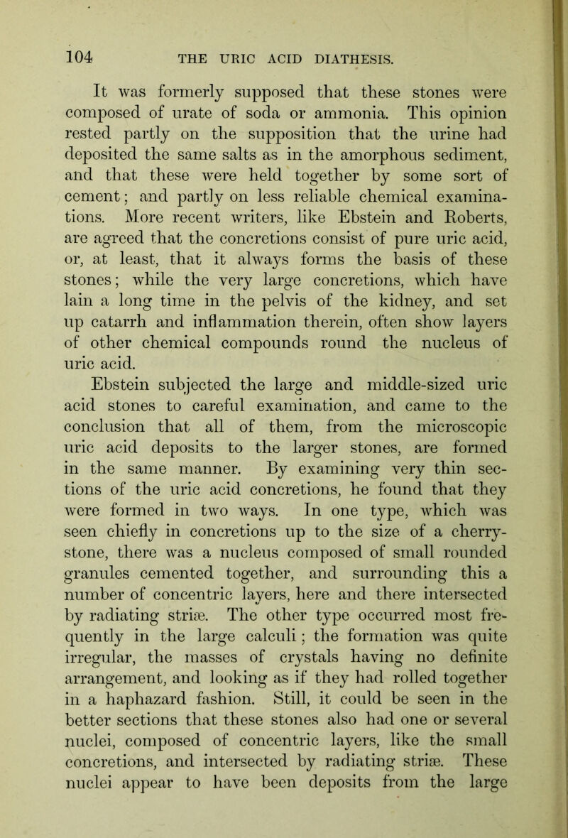 It was formerly supposed that these stones were composed of urate of soda or ammonia. This opinion rested partly on the supposition that the urine had deposited the same salts as in the amorphous sediment, and that these were held together by some sort of cement; and partly on less reliable chemical examina- tions. More recent writers, like Ebstein and Roberts, are agreed that the concretions consist of pure uric acid, or, at least, that it always forms the basis of these stones; while the very large concretions, which have lain a long time in the pelvis of the kidney, and set up catarrh and inflammation therein, often show layers of other chemical compounds round the nucleus of uric acid. Ebstein subjected the large and middle-sized uric acid stones to careful examination, and came to the conclusion that all of them, from the microscopic uric acid deposits to the larger stones, are formed in the same manner. By examining very thin sec- tions of the uric acid concretions, he found that they were formed in two ways. In one type, which was seen chiefly in concretions up to the size of a cherry- stone, there was a nucleus composed of small rounded granules cemented together, and surrounding this a number of concentric layers, here and there intersected by radiating stride. The other type occurred most fre- quently in the large calculi; the formation was quite irregular, the masses of crystals having no definite arrangement, and looking as if they had rolled together in a haphazard fashion. Still, it could be seen in the better sections that these stones also had one or several nuclei, composed of concentric layers, like the small concretions, and intersected by radiating striae. These nuclei appear to have been deposits from the large