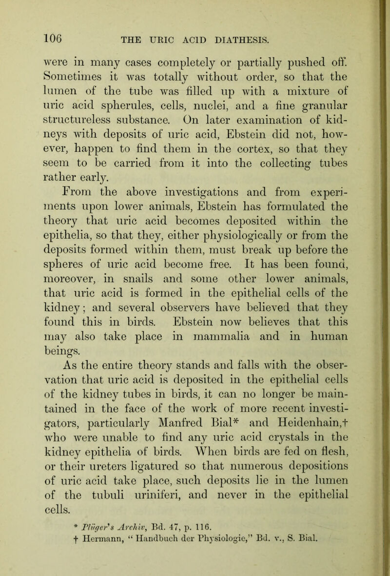 were in many cases completely or partially pushed off. Sometimes it was totally without order, so that the lumen of the tube was filled up with a mixture of uric acid spherules, cells, nuclei, and a fine granular structureless substance. On later examination of kid- neys with deposits of uric acid, Ebstein did not, how- ever, happen to find them in the cortex, so that they seem to be carried from it into the collecting tubes rather early. From the above investigations and from experi- ments upon lower animals, Ebstein has formulated the theory that uric acid becomes deposited within the epithelia, so that they, either physiologically or from the deposits formed within them, must break up before the spheres of uric acid become free. It has been found, moreover, in snails and some other lower animals, that uric acid is formed in the epithelial cells of the kidney; and several observers have believed that they found this in birds. Ebstein now believes that this may also take place in mammalia and in human beings. As the entire theory stands and falls with the obser- vation that uric acid is deposited in the epithelial cells of the kidney tubes in birds, it can no longer be main- tained in the face of the work of more recent investi- gators, particularly Manfred Bial* and Heidenhain,t who were unable to find any uric acid crystals in the kidney epithelia of birds. When birds are fed on flesh, or their ureters ligatured so that numerous depositions of uric acid take place, such deposits lie in the lumen of the tubuli uriniferi, and never in the epithelial cells. * Pliiger’s Archiv, Bd. 47, p. 116. f Hermann, “ Handbuch der Physiologie,” Bd. v., S. Bial.