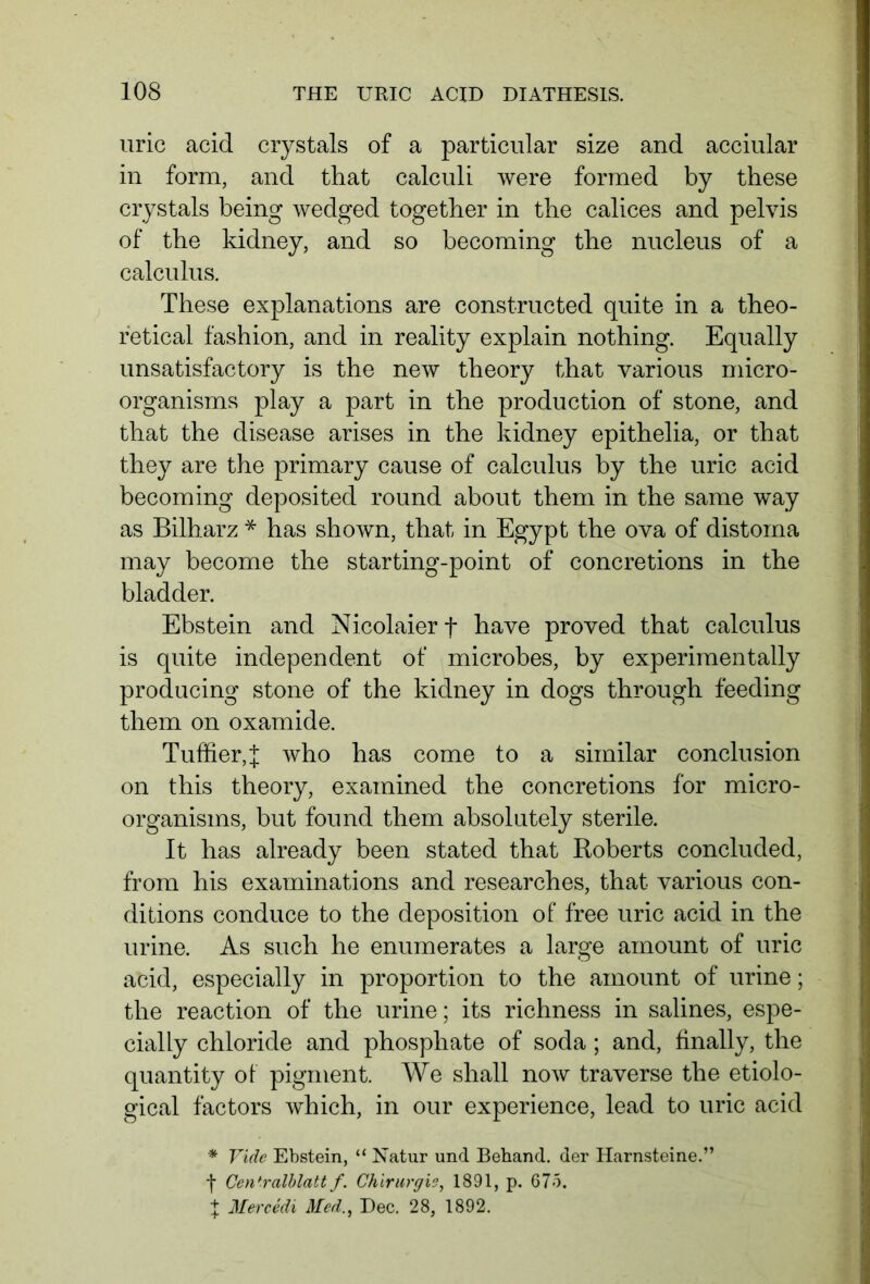 uric acid crystals of a particular size and acciular in form, and that calculi were formed by these crystals being wedged together in the calices and pelvis of the kidney, and so becoming the nucleus of a calculus. These explanations are constructed quite in a theo- retical fashion, and in reality explain nothing. Equally unsatisfactory is the new theory that various micro- organisms play a part in the production of stone, and that the disease arises in the kidney epithelia, or that they are the primary cause of calculus by the uric acid becoming deposited round about them in the same way as Bilharz * has shown, that in Egypt the ova of distoma may become the starting-point of concretions in the bladder. Ebstein and Nicolaierf have proved that calculus is quite independent of microbes, by experimentally producing stone of the kidney in dogs through feeding them on oxamide. Tuffier,f who has come to a similar conclusion on this theory, examined the concretions for micro- organisms, but found them absolutely sterile. It has already been stated that Roberts concluded, from his examinations and researches, that various con- ditions conduce to the deposition of free uric acid in the urine. As such he enumerates a large amount of uric acid, especially in proportion to the amount of urine; the reaction of the urine; its richness in salines, espe- cially chloride and phosphate of soda; and, finally, the quantity of pigment. We shall now traverse the etiolo- gical factors which, in our experience, lead to uric acid * Vide Ebstein, “ Natur und Behänd, der Harnsteine.” f Centralblatt f. Chirurgie, 1891, p. 675. + Mercedi Med., Dec. 28, 1892.