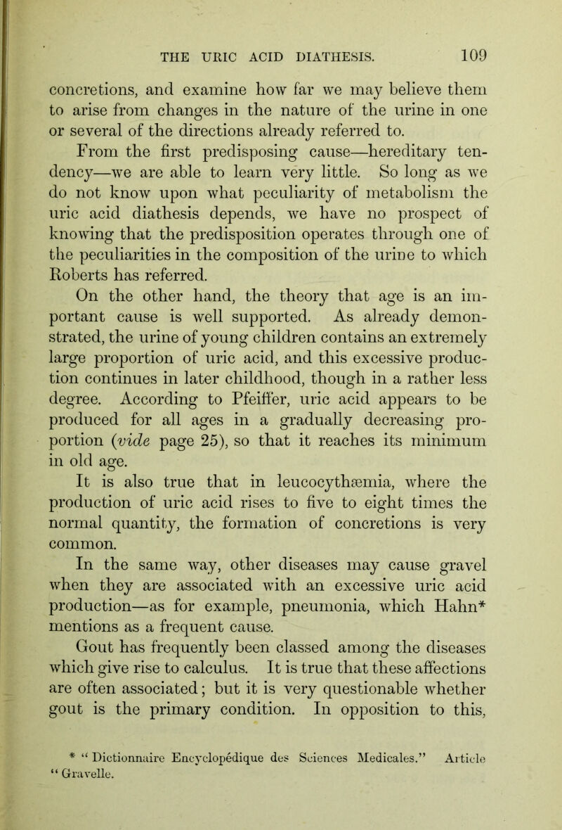 concretions, and examine how far we may believe them to arise from changes in the nature of the urine in one or several of the directions already referred to. From the first predisposing cause—hereditary ten- dency—we are able to learn very little. So long as we do not know upon what peculiarity of metabolism the uric acid diathesis depends, we have no prospect of knowing that the predisposition operates through one of the peculiarities in the composition of the urine to which Roberts has referred. On the other hand, the theory that age is an im- portant cause is well supported. As already demon- strated, the urine of young children contains an extremely large proportion of uric acid, and this excessive produc- tion continues in later childhood, though in a rather less degree. According to Pfeiffer, uric acid appears to be produced for all ages in a gradually decreasing pro- portion {vide page 25), so that it reaches its minimum in old age. It is also true that in leucocytheemia, where the production of uric acid rises to five to eight times the normal quantity, the formation of concretions is very common. In the same way, other diseases may cause gravel when they are associated with an excessive uric acid production—as for example, pneumonia, which Hahn* mentions as a frequent cause. Gout has frequently been classed among the diseases which give rise to calculus. It is true that these affections are often associated; but it is very questionable whether gout is the primary condition. In opposition to this, * “ Dictionnaire Encyclopedique des Sciences Medicales.” “ Gravelle. Article
