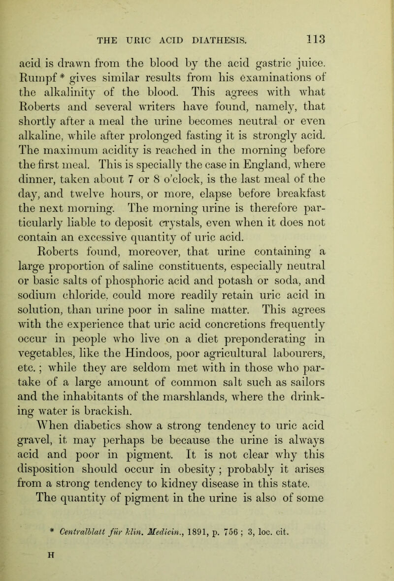 acid is drawn from the blood by the acid gastric juice. Rumpf * gives similar results from bis examinations of the alkalinity of the blood. This agrees with what Roberts and several writers have found, namely, that shortly after a meal the urine becomes neutral or even alkaline, while after prolonged fasting it is strongly acid. The maximum acidity is reached in the morning before the first meal. This is specially the case in England, where dinner, taken about 7 or 8 o’clock, is the last meal of the day, and twelve hours, or more, elapse before breakfast the next morning. The morning urine is therefore par- ticularly liable to deposit crystals, even when it does not contain an excessive quantity of uric acid. Roberts found, moreover, that urine containing a large proportion of saline constituents, especially neutral or basic salts of phosphoric acid and potash or soda, and sodium chloride, could more readily retain uric acid in solution, than urine poor in saline matter. This agrees with the experience that uric acid concretions frequently occur in people who live on a diet preponderating in vegetables, like the Hindoos, poor agricultural labourers, etc.; while they are seldom met with in those who par- take of a large amount of common salt such as sailors and the inhabitants of the marshlands, where the drink- ing water is brackish. When diabetics show a strong tendency to uric acid gravel, it may perhaps be because the urine is always acid and poor in pigment. It is not clear why this disposition should occur in obesity ; probably it arises from a strong tendency to kidney disease in this state. The quantity of pigment in the urine is also of some * Centralblatt für him. Medicin., 1891, p. 756 ; 3, loc. cit. H