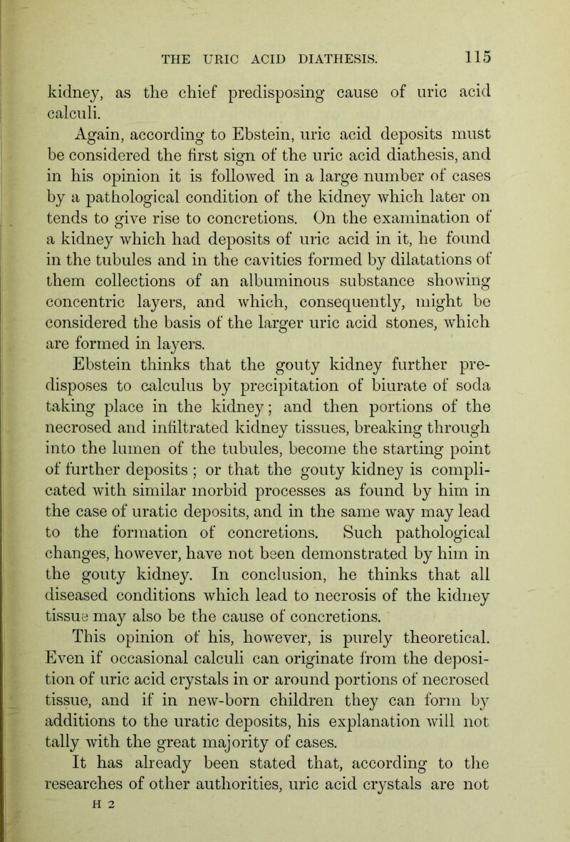 kidney, as the chief predisposing cause of uric acid calculi. Again, according to Ebstein, uric acid deposits must be considered the first sign of the uric acid diathesis, and in his opinion it is followed in a large number of cases by a pathological condition of the kidney which later on tends to give rise to concretions. On the examination of a kidney which had deposits of uric acid in it, he found in the tubules and in the cavities formed by dilatations of them collections of an albuminous substance showing concentric layers, and which, consequently, might be considered the basis of the larger uric acid stones, which are formed in layers. Ebstein thinks that the gouty kidney further pre- disposes to calculus by precipitation of biurate of soda taking place in the kidney; and then portions of the necrosed and infiltrated kidney tissues, breaking through into the lumen of the tubules, become the starting point of further deposits ; or that the gouty kidney is compli- cated with similar morbid processes as found by him in the case of uratic deposits, and in the same way may lead to the formation of concretions. Such pathological changes, however, have not been demonstrated by him in the gouty kidney. In conclusion, he thinks that all diseased conditions which lead to necrosis of the kidney tissue may also be the cause of concretions. This opinion of his, however, is purely theoretical. Even if occasional calculi can originate from the deposi- tion of uric acid crystals in or around portions of necrosed tissue, and if in new-born children they can form by additions to the uratic deposits, his explanation will not tally with the great majority of cases. It has already been stated that, according to the researches of other authorities, uric acid crystals are not H 2