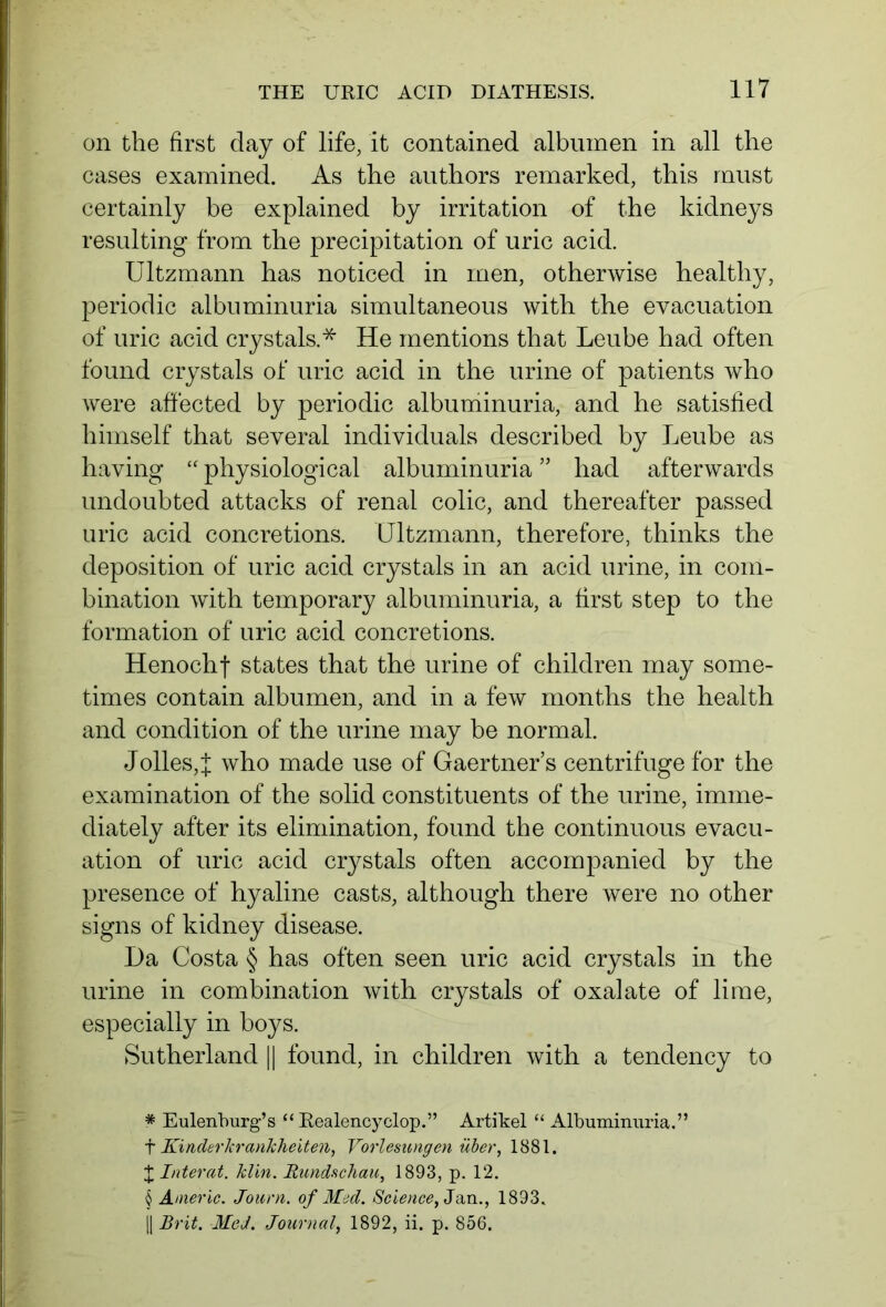 on the first day of life, it contained albumen in all the cases examined. As the authors remarked, this must certainly be explained by irritation of the kidneys resulting from the precipitation of uric acid. Ultzmann has noticed in men, otherwise healthy, periodic albuminuria simultaneous with the evacuation of uric acid crystals.* * * § He mentions that Leube had often found crystals of uric acid in the urine of patients who were affected by periodic albuminuria, and he satisfied himself that several individuals described by Leube as having “ physiological albuminuria ” had afterwards undoubted attacks of renal colic, and thereafter passed uric acid concretions. Ultzmann, therefore, thinks the deposition of uric acid crystals in an acid urine, in com- bination with temporary albuminuria, a first step to the formation of uric acid concretions. Henochf states that the urine of children may some- times contain albumen, and in a few months the health and condition of the urine may be normal. Jolles,J who made use of Gaertner’s centrifuge for the examination of the solid constituents of the urine, imme- diately after its elimination, found the continuous evacu- ation of uric acid crystals often accompanied by the presence of hyaline casts, although there were no other signs of kidney disease. Da Costa § has often seen uric acid crystals in the urine in combination with crystals of oxalate of lime, especially in boys. Sutherland || found, in children with a tendency to * Eulenburg’s “ Realencyclop.” Artikel “ Albuminuria.” t Kinderkrankheiten, Vorlesungen über, 1881. J Literat, klm. Rundschau, 1893, p. 12. § Americ. Journ. of Med. Science, Jan., 1893. |J Br it. Med. Journal, 1892, ii. p. 856.