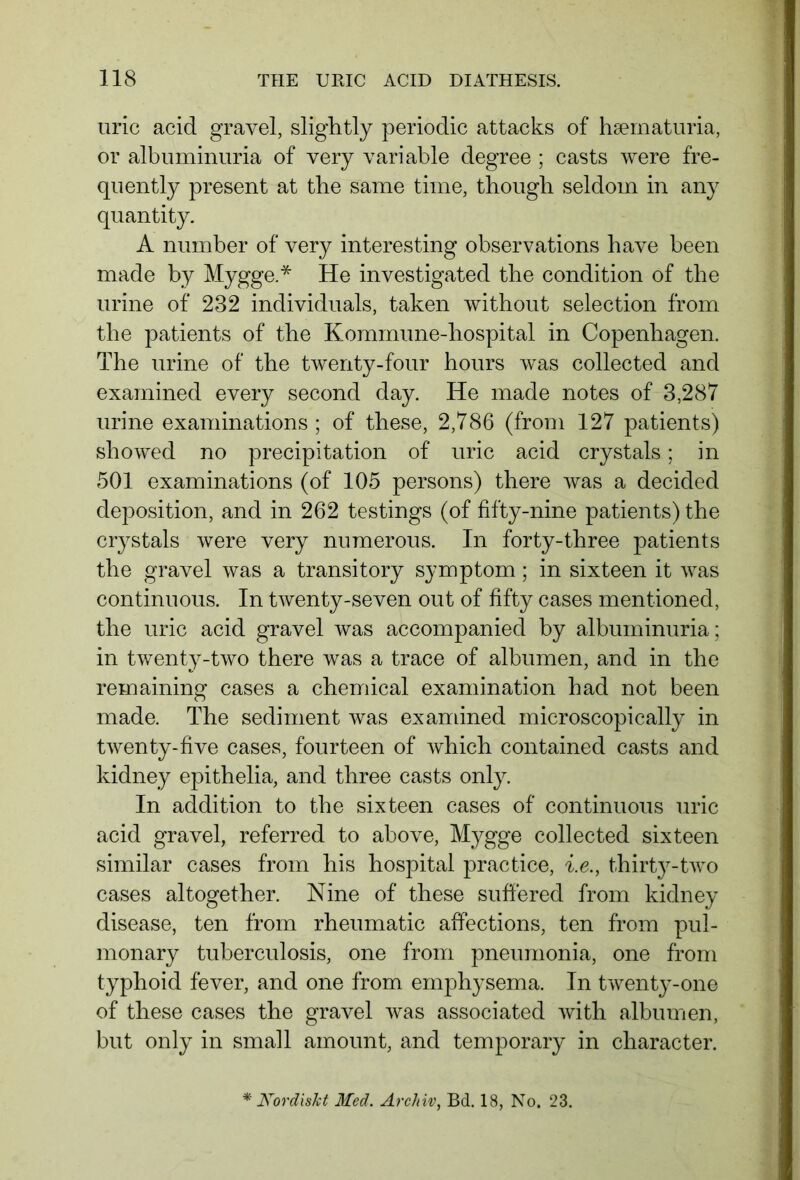 uric acid gravel, slightly periodic attacks of hsematuria, or albuminuria of very variable degree ; casts were fre- quently present at the same time, though seldom in any quantity. A number of very interesting observations have been made by Mygge.* He investigated the condition of the urine of 232 individuals, taken without selection from the patients of the Kommune-hospital in Copenhagen. The urine of the twenty-four hours was collected and examined every second day. He made notes of 3,287 urine examinations ; of these, 2,786 (from 127 patients) showed no precipitation of uric acid crystals; in 501 examinations (of 105 persons) there was a decided deposition, and in 262 testings (of fifty-nine patients) the crystals were very numerous. In forty-three patients the gravel was a transitory symptom; in sixteen it was continuous. In twenty-seven out of fifty cases mentioned, the uric acid gravel was accompanied by albuminuria; in twenty-two there was a trace of albumen, and in the remaining cases a chemical examination had not been made. The sediment was examined microscopically in twenty-five cases, fourteen of which contained casts and kidney epithelia, and three casts only. In addition to the sixteen cases of continuous uric acid gravel, referred to above, Mygge collected sixteen similar cases from his hospital practice, i.e., thirty-two cases altogether. Nine of these suffered from kidney disease, ten from rheumatic affections, ten from pul- monary tuberculosis, one from pneumonia, one from typhoid fever, and one from emphysema. In twenty-one of these cases the gravel was associated with albumen, but only in small amount, and temporary in character. Nordiskt Med. Archiv, Bd. 18, No. 23.
